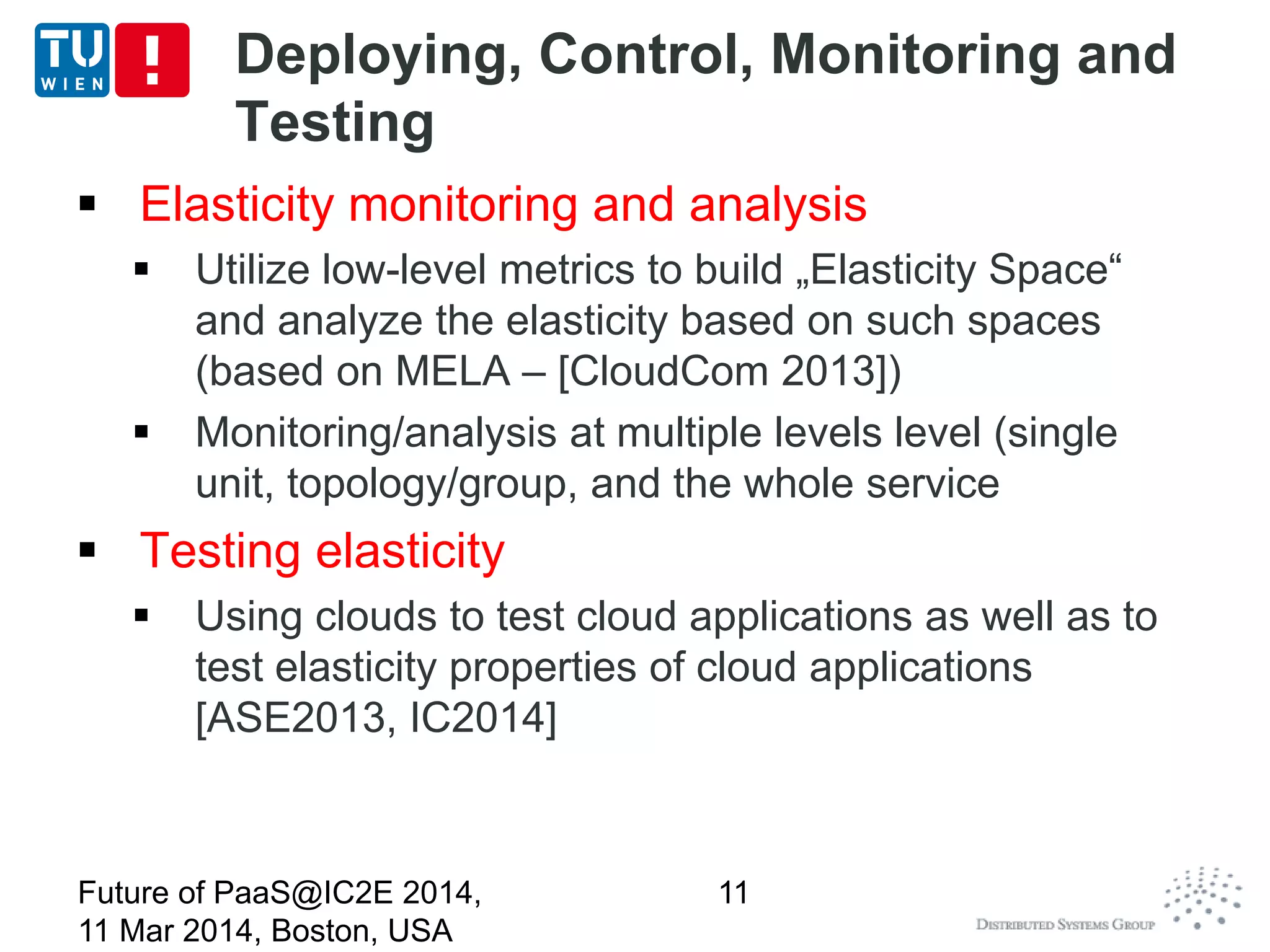 Deploying, Control, Monitoring and
Testing
 Elasticity monitoring and analysis
 Utilize low-level metrics to build „Elasticity Space“
and analyze the elasticity based on such spaces
(based on MELA – [CloudCom 2013])
 Monitoring/analysis at multiple levels level (single
unit, topology/group, and the whole service
 Testing elasticity
 Using clouds to test cloud applications as well as to
test elasticity properties of cloud applications
[ASE2013, IC2014]
Future of PaaS@IC2E 2014,
11 Mar 2014, Boston, USA
11
 