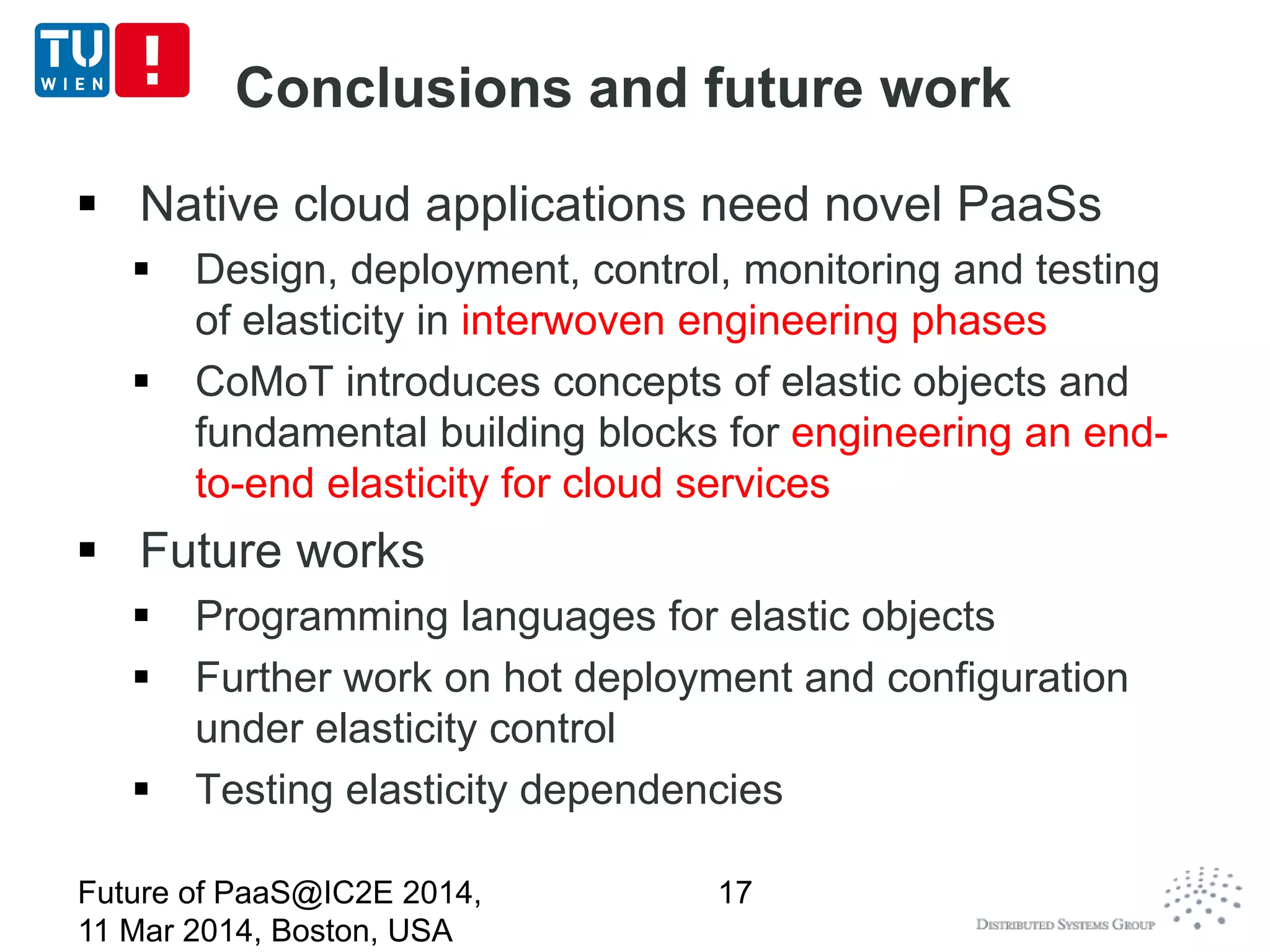 Conclusions and future work
 Native cloud applications need novel PaaSs
 Design, deployment, control, monitoring and testing
of elasticity in interwoven engineering phases
 CoMoT introduces concepts of elastic objects and
fundamental building blocks for engineering an end-
to-end elasticity for cloud services
 Future works
 Programming languages for elastic objects
 Further work on hot deployment and configuration
under elasticity control
 Testing elasticity dependencies
Future of PaaS@IC2E 2014,
11 Mar 2014, Boston, USA
17
 