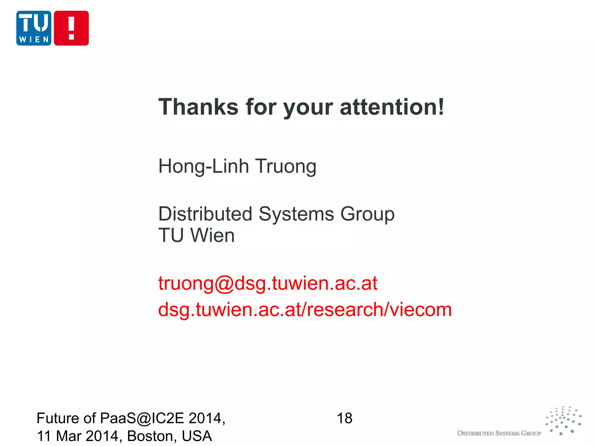 Thanks for your attention!
Hong-Linh Truong
Distributed Systems Group
TU Wien
truong@dsg.tuwien.ac.at
dsg.tuwien.ac.at/research/viecom
Future of PaaS@IC2E 2014,
11 Mar 2014, Boston, USA
18
 