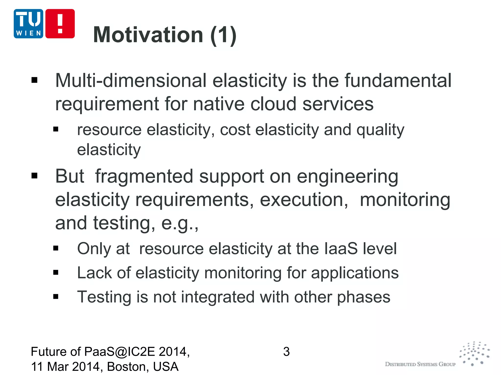 Motivation (1)
 Multi-dimensional elasticity is the fundamental
requirement for native cloud services
 resource elasticity, cost elasticity and quality
elasticity
 But fragmented support on engineering
elasticity requirements, execution, monitoring
and testing, e.g.,
 Only at resource elasticity at the IaaS level
 Lack of elasticity monitoring for applications
 Testing is not integrated with other phases
Future of PaaS@IC2E 2014,
11 Mar 2014, Boston, USA
3
 