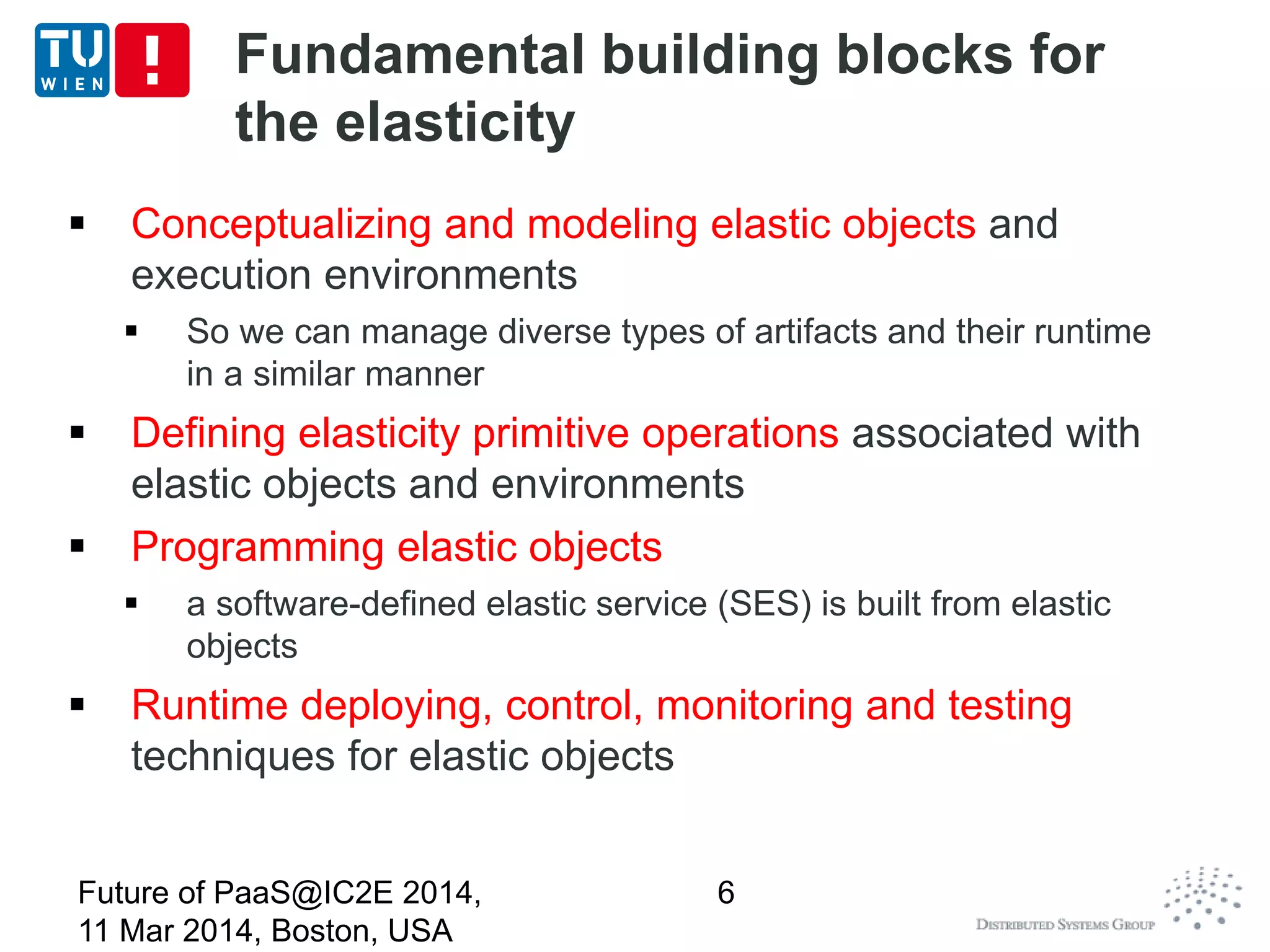 Fundamental building blocks for
the elasticity
 Conceptualizing and modeling elastic objects and
execution environments
 So we can manage diverse types of artifacts and their runtime
in a similar manner
 Defining elasticity primitive operations associated with
elastic objects and environments
 Programming elastic objects
 a software-defined elastic service (SES) is built from elastic
objects
 Runtime deploying, control, monitoring and testing
techniques for elastic objects
Future of PaaS@IC2E 2014,
11 Mar 2014, Boston, USA
6
 