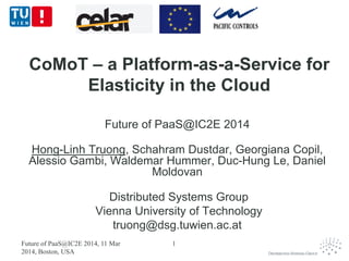 CoMoT – a Platform-as-a-Service for
Elasticity in the Cloud
Future of PaaS@IC2E 2014
Hong-Linh Truong, Schahram Dustdar, Georgiana Copil,
Alessio Gambi, Waldemar Hummer, Duc-Hung Le, Daniel
Moldovan
Distributed Systems Group
Vienna University of Technology
truong@dsg.tuwien.ac.at
Future of PaaS@IC2E 2014, 11 Mar
2014, Boston, USA
1
 