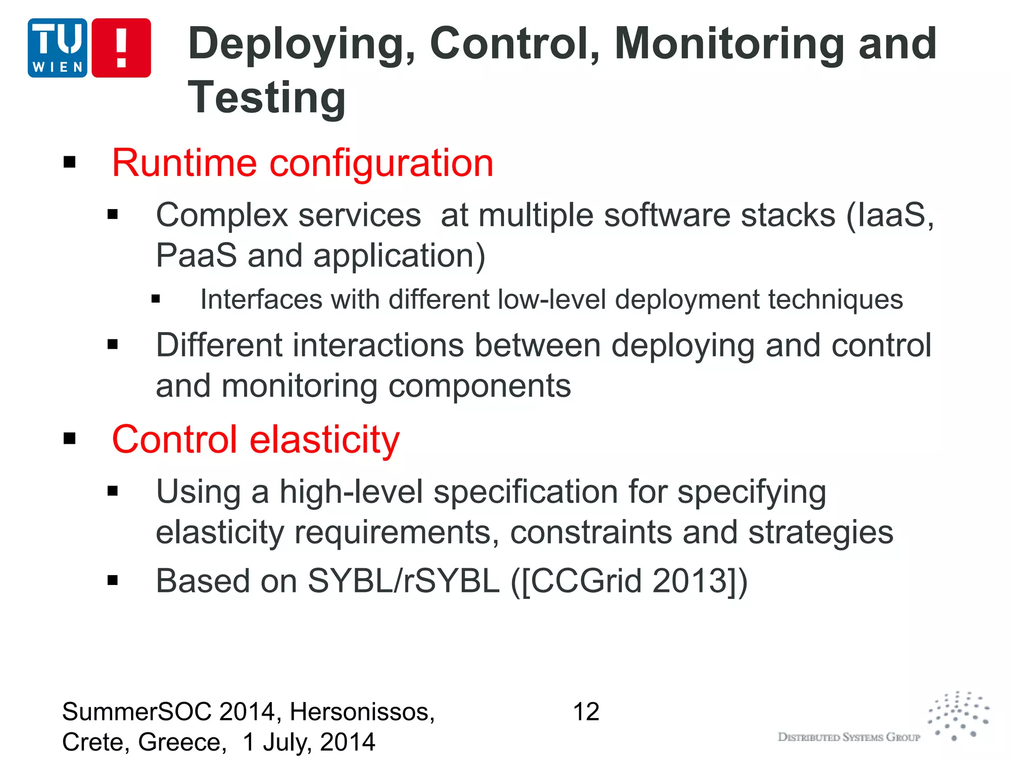 Deploying, Control, Monitoring and
Testing
 Runtime configuration
 Complex services at multiple software stacks (IaaS,
PaaS and application)
 Interfaces with different low-level deployment techniques
 Different interactions between deploying and control
and monitoring components
 Control elasticity
 Using a high-level specification for specifying
elasticity requirements, constraints and strategies
 Based on SYBL/rSYBL ([CCGrid 2013])
SummerSOC 2014, Hersonissos,
Crete, Greece, 1 July, 2014
12
 