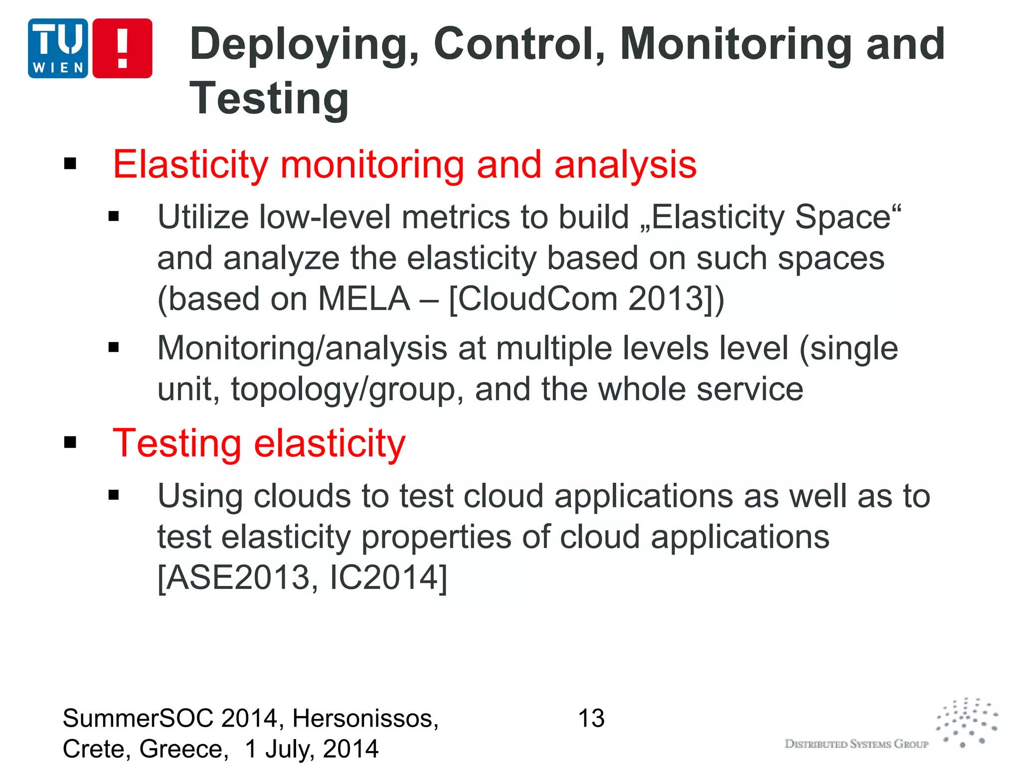 Deploying, Control, Monitoring and
Testing
 Elasticity monitoring and analysis
 Utilize low-level metrics to build „Elasticity Space“
and analyze the elasticity based on such spaces
(based on MELA – [CloudCom 2013])
 Monitoring/analysis at multiple levels level (single
unit, topology/group, and the whole service
 Testing elasticity
 Using clouds to test cloud applications as well as to
test elasticity properties of cloud applications
[ASE2013, IC2014]
SummerSOC 2014, Hersonissos,
Crete, Greece, 1 July, 2014
13
 