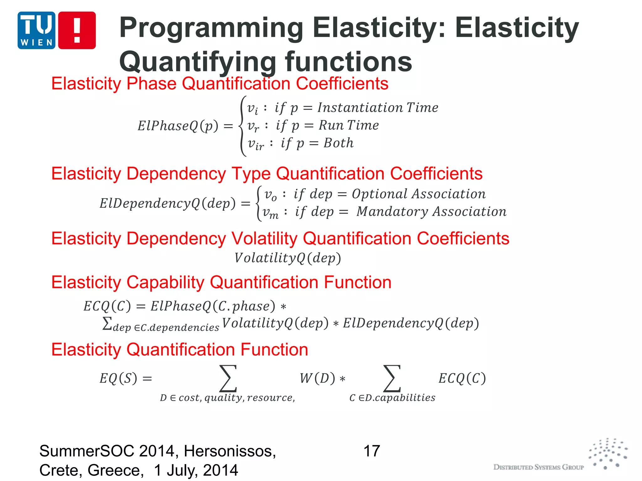 Programming Elasticity: Elasticity
Quantifying functions
Elasticity Phase Quantification Coefficients
𝐸𝑙𝑃ℎ𝑎𝑠𝑒𝑄 𝑝 =
𝑣𝑖 ∶ 𝑖𝑓 𝑝 = 𝐼𝑛𝑠𝑡𝑎𝑛𝑡𝑖𝑎𝑡𝑖𝑜𝑛 𝑇𝑖𝑚𝑒
𝑣𝑟 ∶ 𝑖𝑓 𝑝 = 𝑅𝑢𝑛 𝑇𝑖𝑚𝑒
𝑣𝑖𝑟 ∶ 𝑖𝑓 𝑝 = 𝐵𝑜𝑡ℎ
Elasticity Dependency Type Quantification Coefficients
𝐸𝑙𝐷𝑒𝑝𝑒𝑛𝑑𝑒𝑛𝑐𝑦𝑄 𝑑𝑒𝑝 =
𝑣 𝑜 ∶ 𝑖𝑓 𝑑𝑒𝑝 = 𝑂𝑝𝑡𝑖𝑜𝑛𝑎𝑙 𝐴𝑠𝑠𝑜𝑐𝑖𝑎𝑡𝑖𝑜𝑛
𝑣 𝑚 ∶ 𝑖𝑓 𝑑𝑒𝑝 = 𝑀𝑎𝑛𝑑𝑎𝑡𝑜𝑟𝑦 𝐴𝑠𝑠𝑜𝑐𝑖𝑎𝑡𝑖𝑜𝑛
Elasticity Dependency Volatility Quantification Coefficients
𝑉𝑜𝑙𝑎𝑡𝑖𝑙𝑖𝑡𝑦𝑄(𝑑𝑒𝑝)
Elasticity Capability Quantification Function
𝐸𝐶𝑄 𝐶 = 𝐸𝑙𝑃ℎ𝑎𝑠𝑒𝑄 𝐶. 𝑝ℎ𝑎𝑠𝑒 ∗
𝑑𝑒𝑝 ∈𝐶.𝑑𝑒𝑝𝑒𝑛𝑑𝑒𝑛𝑐𝑖𝑒𝑠 𝑉𝑜𝑙𝑎𝑡𝑖𝑙𝑖𝑡𝑦𝑄 𝑑𝑒𝑝 ∗ 𝐸𝑙𝐷𝑒𝑝𝑒𝑛𝑑𝑒𝑛𝑐𝑦𝑄(𝑑𝑒𝑝)
Elasticity Quantification Function
𝐸𝑄 𝑆 =
𝐷 ∈ 𝑐𝑜𝑠𝑡, 𝑞𝑢𝑎𝑙𝑖𝑡𝑦, 𝑟𝑒𝑠𝑜𝑢𝑟𝑐𝑒,
𝑊 𝐷 ∗
𝐶 ∈𝐷.𝑐𝑎𝑝𝑎𝑏𝑖𝑙𝑖𝑡𝑖𝑒𝑠
𝐸𝐶𝑄 𝐶
SummerSOC 2014, Hersonissos,
Crete, Greece, 1 July, 2014
17
 