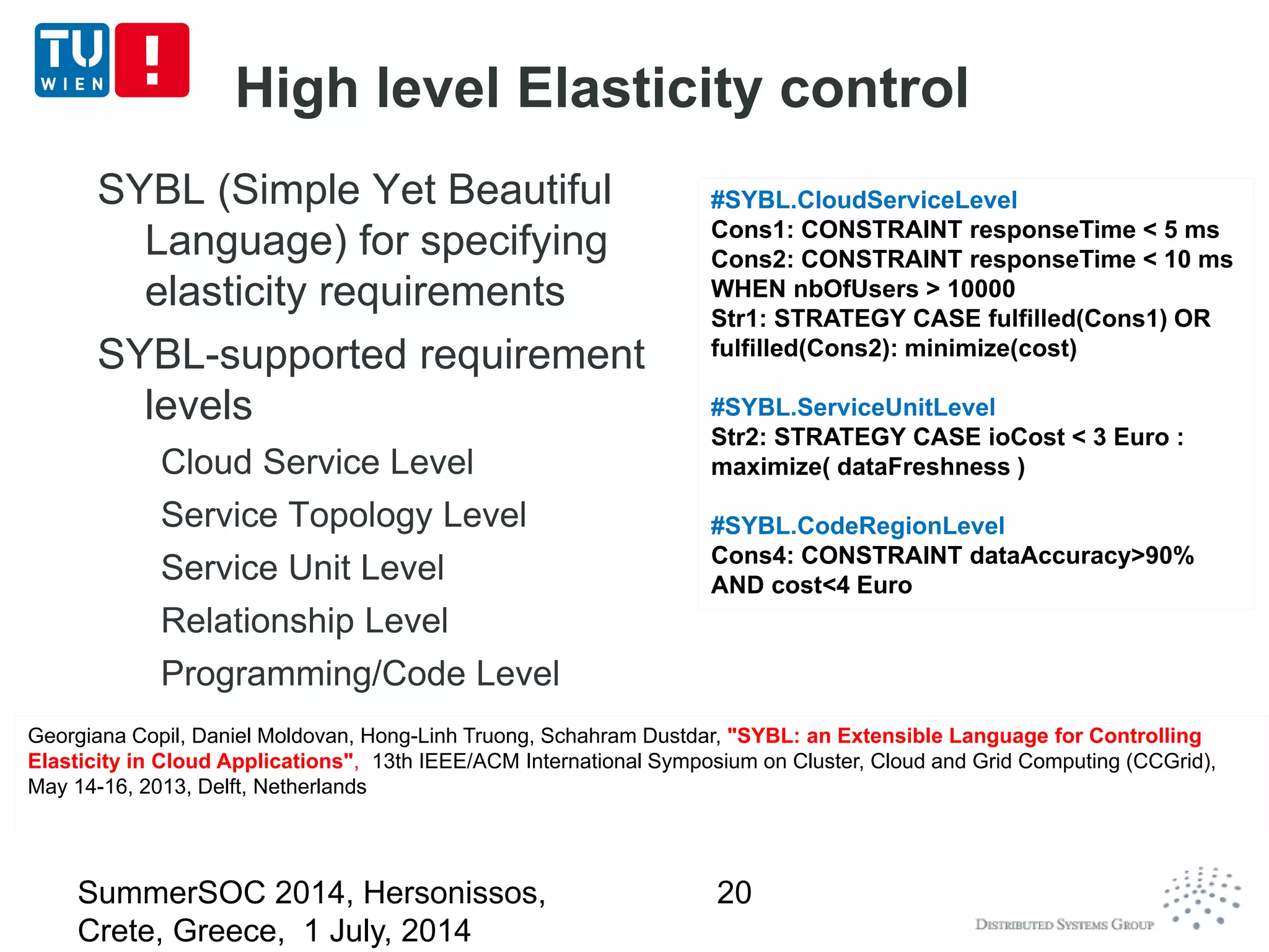 High level Elasticity control
SYBL (Simple Yet Beautiful
Language) for specifying
elasticity requirements
SYBL-supported requirement
levels
Cloud Service Level
Service Topology Level
Service Unit Level
Relationship Level
Programming/Code Level
#SYBL.CloudServiceLevel
Cons1: CONSTRAINT responseTime < 5 ms
Cons2: CONSTRAINT responseTime < 10 ms
WHEN nbOfUsers > 10000
Str1: STRATEGY CASE fulfilled(Cons1) OR
fulfilled(Cons2): minimize(cost)
#SYBL.ServiceUnitLevel
Str2: STRATEGY CASE ioCost < 3 Euro :
maximize( dataFreshness )
#SYBL.CodeRegionLevel
Cons4: CONSTRAINT dataAccuracy>90%
AND cost<4 Euro
#SYBL.CloudServiceLevel
Cons1: CONSTRAINT responseTime < 5 ms
Cons2: CONSTRAINT responseTime < 10 ms
WHEN nbOfUsers > 10000
Str1: STRATEGY CASE fulfilled(Cons1) OR
fulfilled(Cons2): minimize(cost)
#SYBL.ServiceUnitLevel
Str2: STRATEGY CASE ioCost < 3 Euro :
maximize( dataFreshness )
#SYBL.CodeRegionLevel
Cons4: CONSTRAINT dataAccuracy>90%
AND cost<4 Euro
Georgiana Copil, Daniel Moldovan, Hong-Linh Truong, Schahram Dustdar, "SYBL: an Extensible Language for Controlling
Elasticity in Cloud Applications", 13th IEEE/ACM International Symposium on Cluster, Cloud and Grid Computing (CCGrid),
May 14-16, 2013, Delft, Netherlands
Georgiana Copil, Daniel Moldovan, Hong-Linh Truong, Schahram Dustdar, "SYBL: an Extensible Language for Controlling
Elasticity in Cloud Applications", 13th IEEE/ACM International Symposium on Cluster, Cloud and Grid Computing (CCGrid),
May 14-16, 2013, Delft, Netherlands
SummerSOC 2014, Hersonissos,
Crete, Greece, 1 July, 2014
20
 