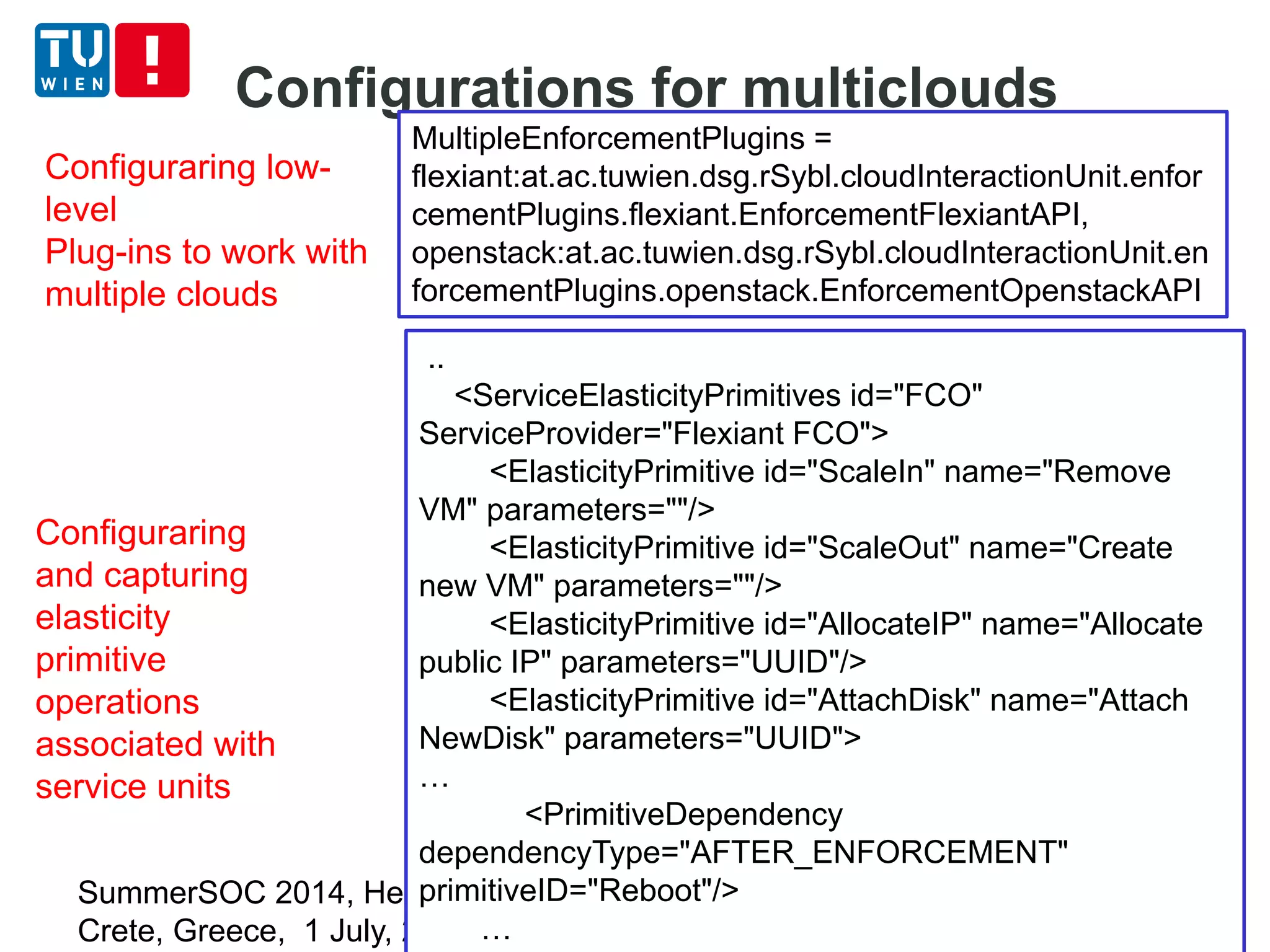 Configurations for multiclouds
SummerSOC 2014, Hersonissos,
Crete, Greece, 1 July, 2014
21
..
<ServiceElasticityPrimitives id="FCO"
ServiceProvider="Flexiant FCO">
<ElasticityPrimitive id="ScaleIn" name="Remove
VM" parameters=""/>
<ElasticityPrimitive id="ScaleOut" name="Create
new VM" parameters=""/>
<ElasticityPrimitive id="AllocateIP" name="Allocate
public IP" parameters="UUID"/>
<ElasticityPrimitive id="AttachDisk" name="Attach
NewDisk" parameters="UUID">
…
<PrimitiveDependency
dependencyType="AFTER_ENFORCEMENT"
primitiveID="Reboot"/>
…
MultipleEnforcementPlugins =
flexiant:at.ac.tuwien.dsg.rSybl.cloudInteractionUnit.enfor
cementPlugins.flexiant.EnforcementFlexiantAPI,
openstack:at.ac.tuwien.dsg.rSybl.cloudInteractionUnit.en
forcementPlugins.openstack.EnforcementOpenstackAPI
Configuraring low-
level
Plug-ins to work with
multiple clouds
Configuraring
and capturing
elasticity
primitive
operations
associated with
service units
 
