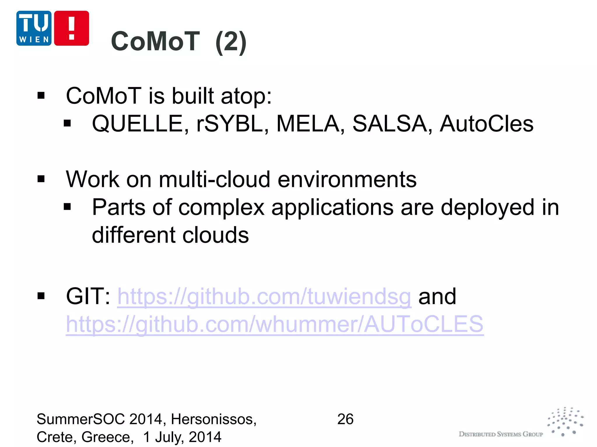 CoMoT (2)
 CoMoT is built atop:
 QUELLE, rSYBL, MELA, SALSA, AutoCles
 Work on multi-cloud environments
 Parts of complex applications are deployed in
different clouds
 GIT: https://github.com/tuwiendsg and
https://github.com/whummer/AUToCLES
SummerSOC 2014, Hersonissos,
Crete, Greece, 1 July, 2014
26
 