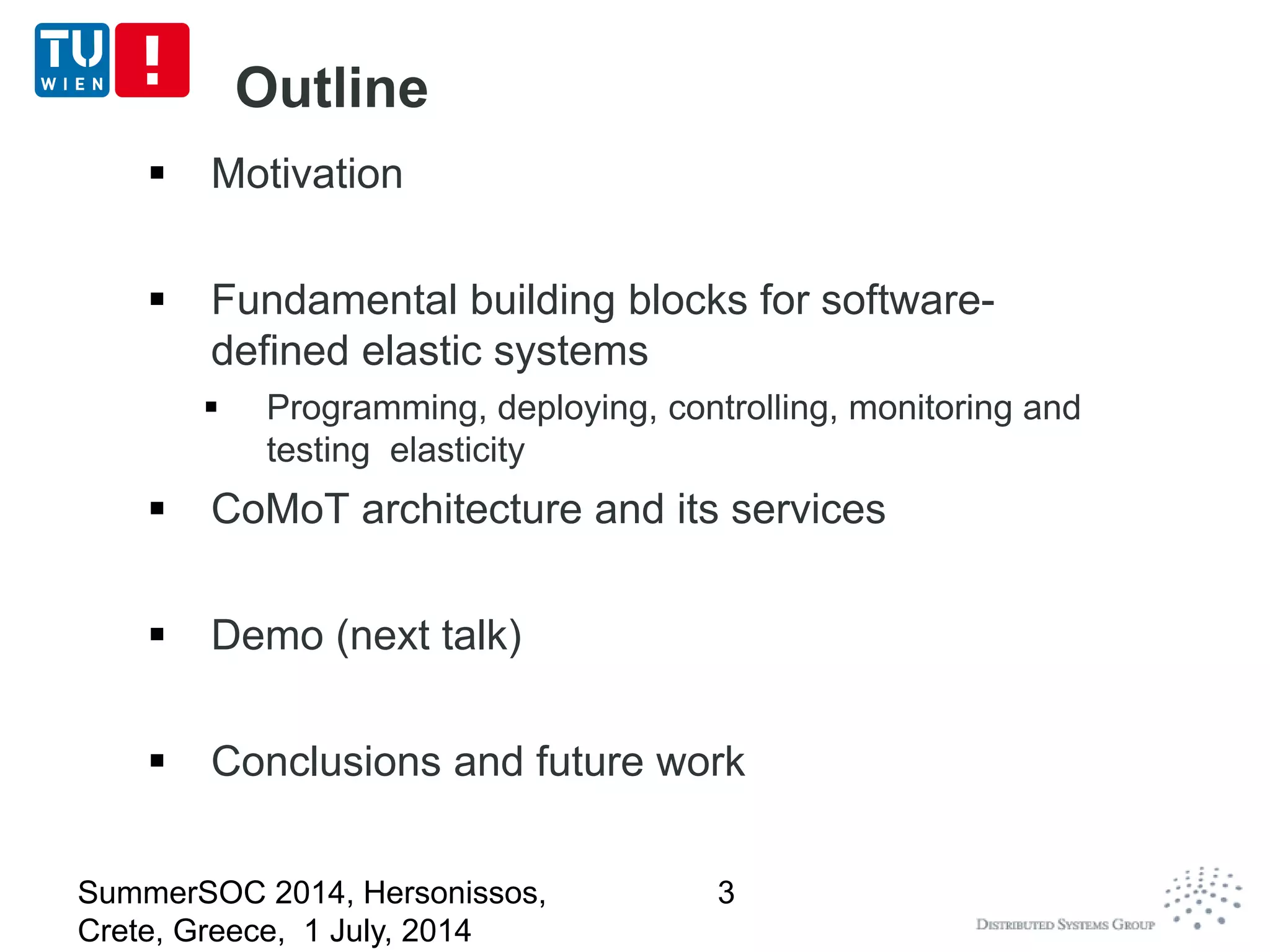 Outline
 Motivation
 Fundamental building blocks for software-
defined elastic systems
 Programming, deploying, controlling, monitoring and
testing elasticity
 CoMoT architecture and its services
 Demo (next talk)
 Conclusions and future work
SummerSOC 2014, Hersonissos,
Crete, Greece, 1 July, 2014
3
 