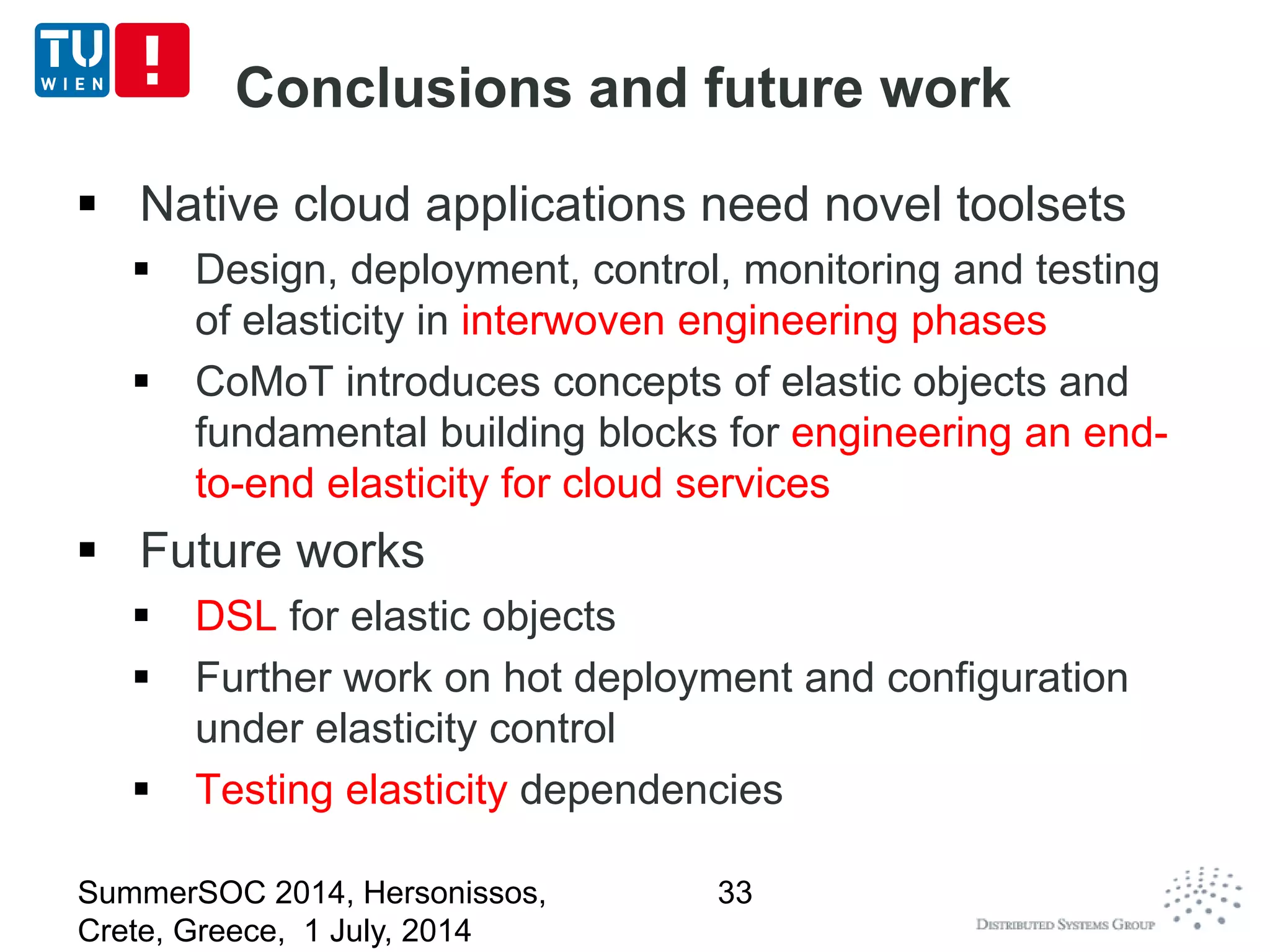 Conclusions and future work
 Native cloud applications need novel toolsets
 Design, deployment, control, monitoring and testing
of elasticity in interwoven engineering phases
 CoMoT introduces concepts of elastic objects and
fundamental building blocks for engineering an end-
to-end elasticity for cloud services
 Future works
 DSL for elastic objects
 Further work on hot deployment and configuration
under elasticity control
 Testing elasticity dependencies
SummerSOC 2014, Hersonissos,
Crete, Greece, 1 July, 2014
33
 