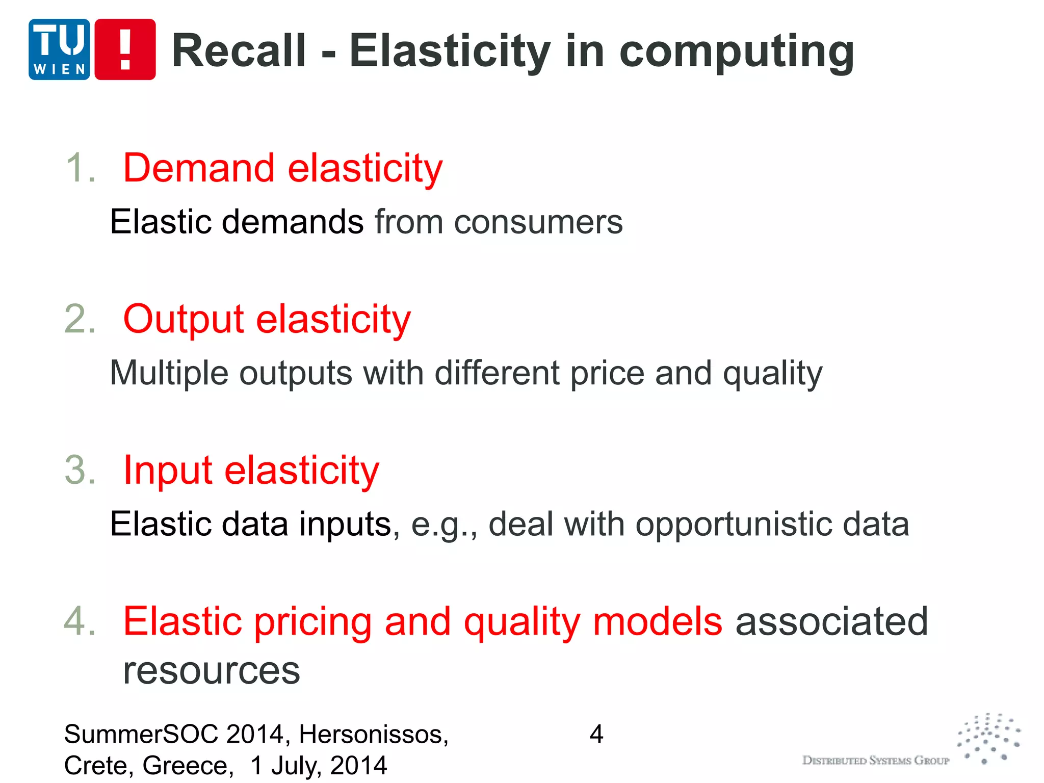 Recall - Elasticity in computing
1. Demand elasticity
Elastic demands from consumers
2. Output elasticity
Multiple outputs with different price and quality
3. Input elasticity
Elastic data inputs, e.g., deal with opportunistic data
4. Elastic pricing and quality models associated
resources
SummerSOC 2014, Hersonissos,
Crete, Greece, 1 July, 2014
4
 