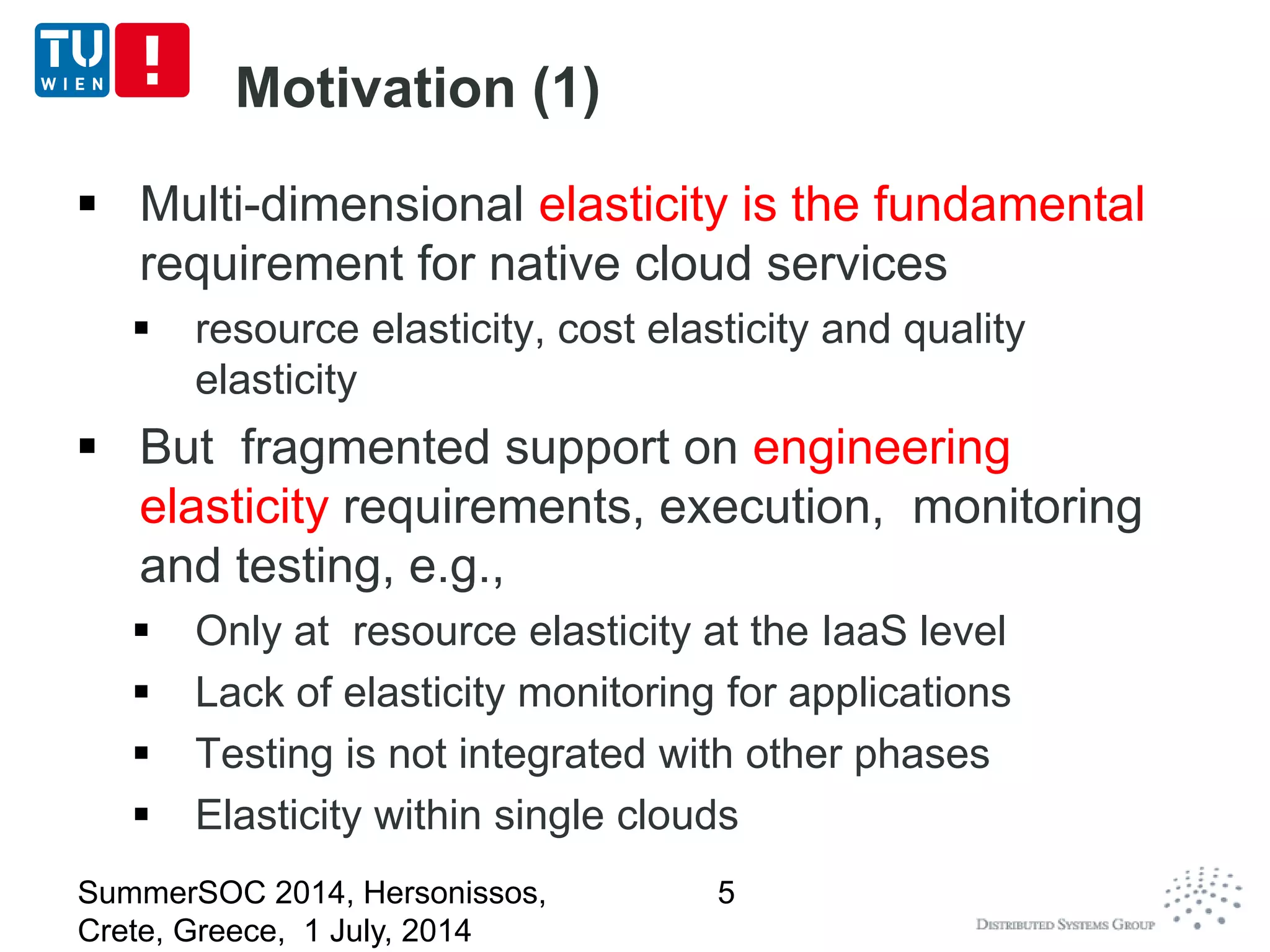 Motivation (1)
 Multi-dimensional elasticity is the fundamental
requirement for native cloud services
 resource elasticity, cost elasticity and quality
elasticity
 But fragmented support on engineering
elasticity requirements, execution, monitoring
and testing, e.g.,
 Only at resource elasticity at the IaaS level
 Lack of elasticity monitoring for applications
 Testing is not integrated with other phases
 Elasticity within single clouds
SummerSOC 2014, Hersonissos,
Crete, Greece, 1 July, 2014
5
 