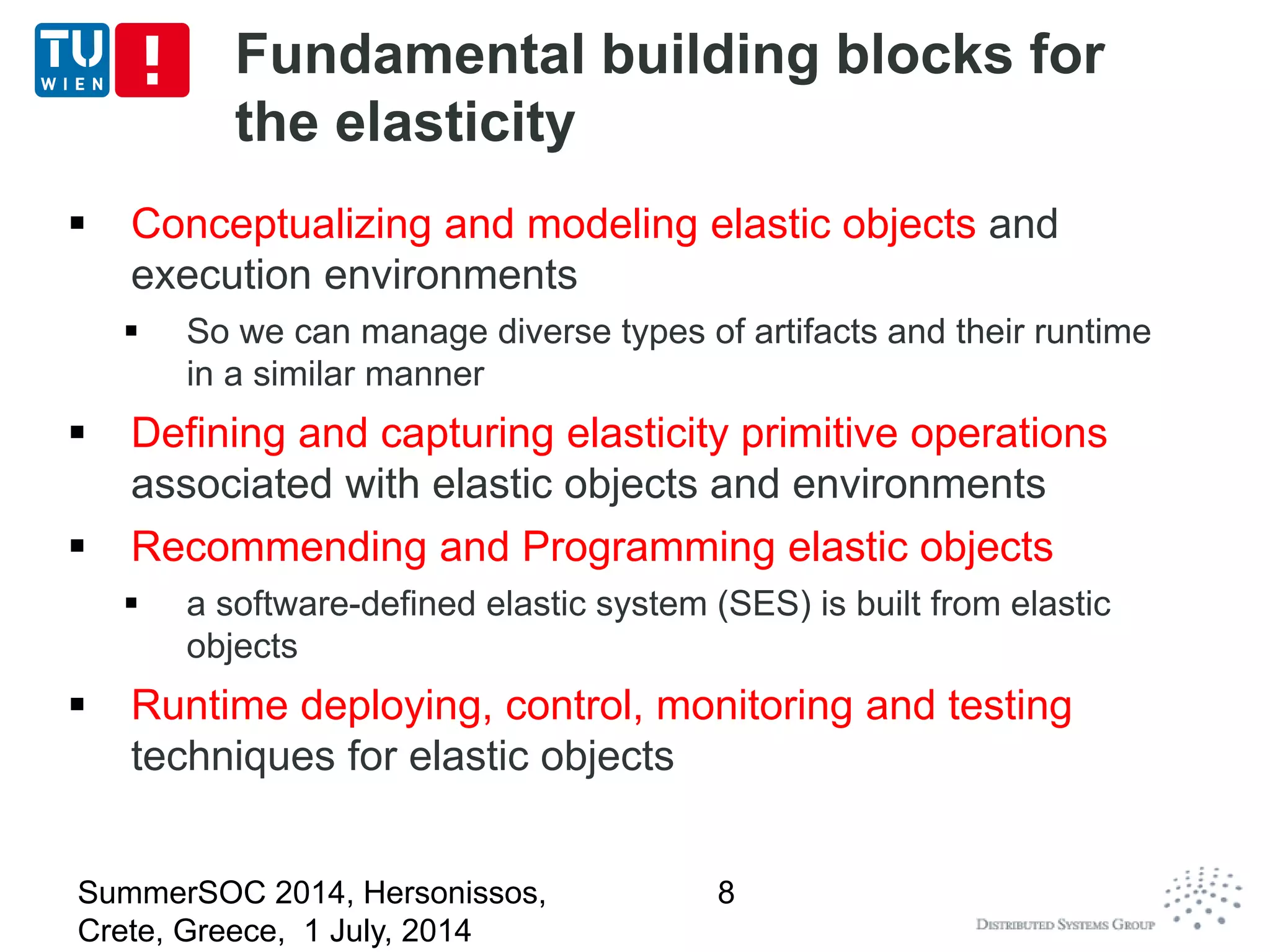 Fundamental building blocks for
the elasticity
 Conceptualizing and modeling elastic objects and
execution environments
 So we can manage diverse types of artifacts and their runtime
in a similar manner
 Defining and capturing elasticity primitive operations
associated with elastic objects and environments
 Recommending and Programming elastic objects
 a software-defined elastic system (SES) is built from elastic
objects
 Runtime deploying, control, monitoring and testing
techniques for elastic objects
SummerSOC 2014, Hersonissos,
Crete, Greece, 1 July, 2014
8
 
