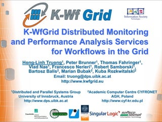 K-WfGrid Distributed Monitoring
and Performance Analysis Services
          for Workflows in the Grid
      Hong-Linh Truong1, Peter Brunner1, Thomas Fahringer1,
        Vlad Nae1, Francesco Nerieri1, Robert Samborski1,
        Bartosz Balis2, Marian Bubak2, Kuba Rozkwitalski2
                       Email: truong@dps.uibk.ac.at
                          http://www.kwfgrid.eu

1Distributed and Parallel Systems Group   2AcademicComputer Centre CYFRONET
    University of Innsbruck, Austria                  AGH, Poland
       http://www.dps.uibk.ac.at                http://www.cyf-kr.edu.pl
 
