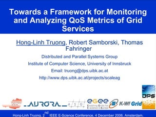 Towards a Framework for Monitoring
 and Analyzing QoS Metrics of Grid
             Services
 Hong-Linh Truong, Robert Samborski, Thomas
                 Fahringer
                Distributed and Parallel Systems Group
        Institute of Computer Science, University of Innsbruck
                     Email: truong@dps.uibk.ac.at
              http://www.dps.uibk.ac.at/projects/scaleag




                   nd
Hong-Linh Truong, 2 IEEE E-Science Conference, 4 December 2006, Amsterdam.
 