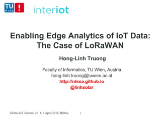 Enabling Edge Analytics of IoT Data:
The Case of LoRaWAN
Hong-Linh Truong
Faculty of Informatics, TU Wien, Austria
hong-linh.truong@tuwien.ac.at
http://rdsea.github.io
@linhsolar
Global IoT Summit 2018, 4 April 2018, Bilbao 1
 