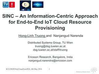 SINC – An Information-Centric Approach
for End-to-End IoT Cloud Resource
Provisioning
Hong-Linh Truong and Nanjangud Narenda
Distributed Systems Group, TU Wien
truong@dsg.tuwien.ac.at
dsg.tuwien.ac.at/staff/truong
Ericsson Research, Bangalore, India
nanjangud.narendra@ericsson.com
ICCCRI2016@CloudAsia2016, 4th May 2016 1
 