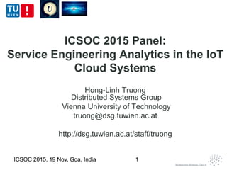 ICSOC 2015 Panel:
Service Engineering Analytics in the IoT
Cloud Systems
Hong-Linh Truong
Distributed Systems Group
Vienna University of Technology
truong@dsg.tuwien.ac.at
http://dsg.tuwien.ac.at/staff/truong
ICSOC 2015, 19 Nov, Goa, India 1
 