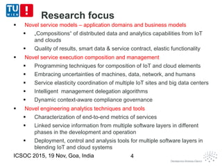  Novel service models – application domains and business models
 „Compositions“ of distributed data and analytics capabilities from IoT
and clouds
 Quality of results, smart data & service contract, elastic functionality
 Novel service execution composition and management
 Programming techniques for composition of IoT and cloud elements
 Embracing uncertainties of machines, data, network, and humans
 Service elasticity coordination of multiple IoT sites and big data centers
 Intelligent management delegation algorithms
 Dynamic context-aware compliance governance
 Novel engineering analytics techniques and tools
 Characterization of end-to-end metrics of services
 Linked service information from multiple software layers in different
phases in the development and operation
 Deployment, control and analysis tools for multiple software layers in
blending IoT and cloud systems
ICSOC 2015, 19 Nov, Goa, India 4
Research focus
 