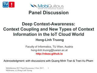 Panel Discussion
Deep Context-Awareness:
Context Coupling and New Types of Context
Information in the IoT Cloud World
Hong-Linh Truong
Faculty of Informatics, TU Wien, Austria
hong-linh.truong@tuwien.ac.at
http://rdsea.github.io
Acknowledgment: with discussions with Quang Minh Tran & Tran-Vu Pham
MobiQuitous 2017 Panel Discussion, 8 Nov 2017,
Melbourne, (c) Hong-Linh Truong
1
 
