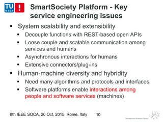 SmartSociety Platform - Key
service engineering issues
 System scalability and extensibility
 Decouple functions with REST-based open APIs
 Loose couple and scalable communication among
services and humans
 Asynchronous interactions for humans
 Extensive connectors/plug-ins
 Human-machine diversity and hybridity
 Need many algorithms and protocols and interfaces
 Software platforms enable interactions among
people and software services (machines)
8th IEEE SOCA, 20 Oct, 2015, Rome, Italy 10
 