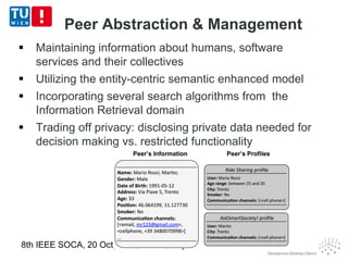 Peer Abstraction & Management
 Maintaining information about humans, software
services and their collectives
 Utilizing the entity-centric semantic enhanced model
 Incorporating several search algorithms from the
Information Retrieval domain
 Trading off privacy: disclosing private data needed for
decision making vs. restricted functionality
8th IEEE SOCA, 20 Oct, 2015, Rome, Italy 12
 