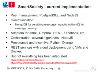 SmartSociety - current implementation
 Peer management: PostgreSSQL and NodeJS
 Communication
 MongoDB for persisting messages, Apache ActiveMQ for
message queuing
 Adapters for email, Dropbox, REST, Facebook, etc.
 Orchestration: several algorithms, NodeJS
 Provenance and Incentive: Python, Django
 REST services with cloud deployment using VMs and
Docker.
 But not everything has been integrated
8th IEEE SOCA, 20 Oct, 2015, Rome, Italy
https://gitlab.com/smartsociety/
http://www.smart-society-project.eu/publications/deliverables/
16
 
