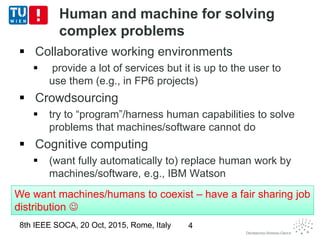 Human and machine for solving
complex problems
 Collaborative working environments
 provide a lot of services but it is up to the user to
use them (e.g., in FP6 projects)
 Crowdsourcing
 try to “program”/harness human capabilities to solve
problems that machines/software cannot do
 Cognitive computing
 (want fully automatically to) replace human work by
machines/software, e.g., IBM Watson
8th IEEE SOCA, 20 Oct, 2015, Rome, Italy 4
We want machines/humans to coexist – have a fair sharing job
distribution 
We want machines/humans to coexist – have a fair sharing job
distribution 
 
