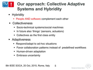 Our approach: Collective Adaptive
Systems and Hybridity
 Hybridity
 People AND software complement each other
 Collectiveness
 Socio-technical systems/social machines
 In future also ‘things’ (sensors, actuators)
 Collectives as the first class entity
 Adaptiveness
 Respond/adapt to ad-hoc situations
 Favor collaboration patterns instead of predefined workflows
 Human-driven adaptation
 Embrace uncertainty
8th IEEE SOCA, 20 Oct, 2015, Rome, Italy 5
 