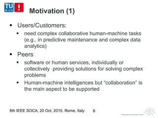 Motivation (1)
 Users/Customers:
 need complex collaborative human-machine tasks
(e.g., in predictive maintenance and complex data
analytics)
 Peers
 software or human services, individually or
collectively providing solutions for solving complex
problems
 Human-machine intelligences but “collaboration” is
the main aspect to be supported
8th IEEE SOCA, 20 Oct, 2015, Rome, Italy 6
 