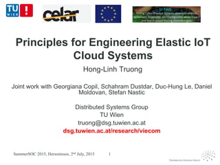 Principles for Engineering Elastic IoT
Cloud Systems
Hong-Linh Truong
Joint work with Georgiana Copil, Schahram Dustdar, Duc-Hung Le, Daniel
Moldovan, Stefan Nastic
Distributed Systems Group
TU Wien
truong@dsg.tuwien.ac.at
dsg.tuwien.ac.at/research/viecom
SummerSOC 2015, Hersonissos, 2nd July, 2015 1
 