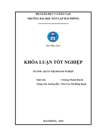 BỘ GIÁO DỤC VÀ ĐÀO TẠO
TRƯỜNG ĐẠI HỌC DÂN LẬP HẢI PHÒNG
-------------------------------
ISO 9001:2015
KHÓA LUẬN TỐT NGHIỆP
NGÀNH : QUẢN TRỊ DOANH NGHIỆP
Sinh viên : Trương Thanh Huyền
Giảng viên hướng dẫn : Th.S Cao Thị Hồng Hạnh
HẢI PHÒNG - 2019
 