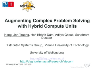 Augmenting Complex Problem Solving
with Hybrid Compute Units
Hong-Linh Truong, Hoa Khanh Dam, Aditya Ghose, Schahram
Dustdar
Distributed Systems Group, Vienna University of Technology
University of Wollongong
truong@dsg.tuwien.ac.at
http://dsg.tuwien.ac.at/research/viecom
WESOA@ICSOC 2013, 2.12.2013

1

 