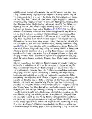 một khi ông đã tìm thấy niềm vui của việc giới thiệu người khác đến cùng
Đấng Christ thì không có gì ngăn chặn ông nữa. Cách tiếp cận của ông đối
với hoạn quan Ê-thi-ô-bi là một ví dụ. Trước tiên, ông tuyệt đối ngay thẳng
với Đức Chúa Trời. Thánh Linh của Chúa đã truyền ông phải đi vào vùng
đồng vắng, rằng ông phải tiếp cận với con người đặc biệt nầy, rằng ông phải
theo đúng con đường đã chỉ cho ông - và ông đã vâng lời. Ông đã hoà hợp
thật tuyệt hảo với Chúa đến nỗi ông đã phân biệt được, và theo sát được
hướng đi mà ông đang được hướng dẫn (Cong Cv 8:26,29,39). Ông đã hạ
mình đủ để rời bỏ một hoàn cảnh Hội Thánh đang phát triển ở tại Sa-ma-ri,
nơi mà ông là một ngôi sao sáng để hỏi xin một người khác màu da, khác
quốc tịch, khác giai cấp xem mình có thể phục vụ gì cho người ấy không.
Ông đã có lòng nhiệt thành để bắt đầu một cuộc nói chuyện giữa cái nóng
thiêu đốt của ban ngày trong vùng sa mạc, và ông có đủ sự nhạy cảm đế tiếp
cận con người đó theo một cách thức khơi dậy sự đáp ứng tự nhiên và nồng
nàn (8:29 trở đi). Trước tiên, ông khôn ngoan lắng nghe, rồi sau đó phân biệt
được cách tiếp cận đúng cách trong những tình huống, và chỉ khi đó ông mới
đưa ra sự giúp đỡ của mình. Có gì lạ khi ông được mời ngồi cạnh vị hoạn
quan Ê-thi-ô-bi trong chiếc xe của ông ta. Không có gì lạ xưa kia, bằng việc
sử dụng các khúc Kinh Thánh mà con người kia đang nghiên cứu đến, ông
đã có thể hướng dẫn con người nầy đến cùng Đấng Christ và đến cùng phép
báp-têm.
Hầu hết chúng ta đều thấy cách mở đầu những cuộc nói chuyện về các vấn
đề Cơ đốc là phần khó hơn hết. Làm thế nào người ta có được sự mở đầu
theo cách tự nhiên trên đất nầy? Tôi tin rằng sự việc xảy ra tình cờ nầy có
vài sự giúp đỡ cho chúng ta. Cũng như Phi-líp, chúng ta phải có sự tiếp xúc
sống động với Chúa. Ngược lại thì chúng ta sẽ không cảm nhận được sự
hướng dẫn của Ngài đối với cá nhân mà Ngài muốn chúng ta giúp đỡ họ,
cũng không cảm nhận được cách tiếp cận với người ấy nếu chúng ta gây vấp
ngã cho họ. Tôi chắc rằng tôi đã bỏ lỡ nhiều cơ hội bởi vì quá xao lãng, quá
bận rộn, quá gắn bó lỏng lẻo với Chúa, để nghe được điều Ngài đang cố
phán bảo tôi. Cũng như Phi-líp, tôi biết rằng tôi cần phải vâng phục. Nếu tôi
đáp “Không” cùng Đức Chúa Trời về bất cứ điều chi trong đời sống tôi ở
một giây phút thôi thì Ngài sẽ không, và không thể sử dụng tôi. Sự không
vâng lời thường làm cho tôi bỏ lỡ những cơ hội. Sự kiêu ngạo cũng vậy. Tôi
đâm đầu vào những cuộc nói chuyện một cách dại dột mà không chịu chờ
đợi lắng nghe và đánh giá như Phi-líp đã làm. Sự khiêm tốn không những
chỉ rất thu hút (ai trong chúng ta thực sự thích người buôn bán thô lỗ - mà đó
là điều những người Cơ đốc có tâm tình truyền bá Tin Lành thường hay biểu
lộ ra như vậy - không?). Cần thiết chúng ta phải giúp đỡ người khác ở thời
điểm mà họ sẽ nghinh đón sự giúp đỡ. Phi-líp cho chúng ta thấy cách có một
 