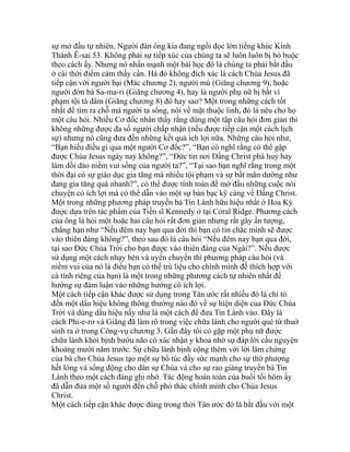 sự mở đầu tự nhiên. Người đàn ông kia đang ngồi đọc lớn tiếng khúc Kinh
Thánh Ê-sai 53. Không phải sự tiếp xúc của chúng ta sẽ luôn luôn bị bó buộc
theo cách ấy. Nhưng nó nhấn mạnh một bài học đó là chúng ta phải bắt đầu
ở cái thời điểm cảm thấy cần. Há đó không đích xác là cách Chúa Jesus đã
tiếp cận với người bại (Mác chương 2), người mù (Giăng chương 9), hoặc
người đờn bà Sa-ma-ri (Giăng chương 4), hay là người phụ nữ bị bắt vì
phạm tội tà dâm (Giăng chương 8) đó hay sao? Một trong những cách tốt
nhất để tìm ra chỗ mà người ta sống, nói về mặt thuộc linh, đó là nêu cho họ
một câu hỏi. Nhiều Cơ đốc nhân thấy rằng dùng một tập câu hỏi đơn giản thì
không những được đa số người chấp nhận (nếu được tiếp cận một cách lịch
sự) nhưng nó cũng đưa đến những kết quả ích lợi nữa. Những câu hỏi như,
“Bạn hiểu điều gì qua một người Cơ đốc?”, “Bạn có nghĩ rằng có thể gặp
được Chúa Jesus ngày nay không?”, “Đức tin nơi Đấng Christ phá huỷ hay
làm dồi dào niềm vui sống của người ta?”, “Tại sao bạn nghĩ rằng trong một
thời đại có sự giáo dục gia tăng mà nhiều tội phạm và sự bất mãn dường như
đang gia tăng quá nhanh?”, có thể được tính toán để mở đầu những cuộc nói
chuyện có ích lợi mà có thể dẫn vào một sự bàn bạc kỹ càng về Đấng Christ.
Một trong những phương pháp truyền bá Tin Lành hữu hiệu nhất ở Hoa Kỳ
được dựa trên tác phẩm của Tiến sĩ Kennedy ở tại Coral Ridge. Phương cách
của ông là hỏi một hoặc hai câu hỏi rất đơn giản nhưng rất gây ấn tượng,
chẳng hạn như “Nếu đêm nay bạn qua đời thì bạn có tin chắc mình sẽ được
vào thiên đàng không?”, theo sau đó là câu hỏi “Nếu đêm nay bạn qua đời,
tại sao Đức Chúa Trời cho bạn được vào thiên đàng của Ngài?”. Nếu được
sử dụng một cách nhạy bén và uyển chuyển thì phương pháp câu hỏi (và
niềm vui của nó là điều bạn có thể trù liệu cho chính mình để thích hợp với
cá tính riêng của bạn) là một trong những phương cách tự nhiên nhất để
hướng sự đàm luận vào những hướng có ích lợi.
Một cách tiếp cận khác được sử dụng trong Tân ước rất nhiều đó là chỉ tỏ
đến một dấu hiệu không thông thường nào đó về sự hiện diện của Đức Chúa
Trời và dùng dấu hiệu nầy như là một cách để đưa Tin Lành vào. Đây là
cách Phi-e-rơ và Giăng đã làm rõ trong việc chữa lành cho người què từ thuở
sinh ra ở trong Công-vụ chương 3. Gần đây tôi có gặp một phụ nữ được
chữa lành khỏi bịnh bướu não có xác nhận y khoa nhờ sự đáp lời cầu nguyện
khoảng mười năm trước. Sự chữa lành bịnh cộng thêm với lời làm chứng
của bà cho Chúa Jesus tạo một sự bổ túc đầy sức mạnh cho sự thờ phượng
hết lòng và sống động cho dân sự Chúa và cho sự rao giảng truyền bá Tin
Lành theo một cách đáng ghi nhớ. Tác động hoàn toàn của buổi tối hôm ấy
đã dẫn đưa một số người đến chỗ phó thác chính mình cho Chúa Jesus
Christ.
Một cách tiếp cận khác được dùng trong thời Tân ước đó là bắt đầu với một
 