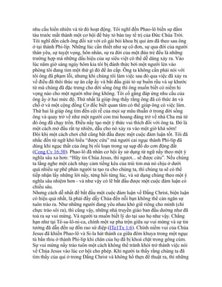 nhu cầu hiển nhiên và từ đó hoạt động. Tôi nghĩ đến Phao-lô biến sự đắm
tàu trước mắt thành một cơ hội để bày tỏ bàn tay tể trị của Đức Chúa Trời.
Tôi nghĩ đến cách ông đối xử với cô gái bói khoa bị quỉ ám đã theo sau ông
ở tại thành Phi-líp. Những lúc cần thiết như sự cô đơn, sự qua đời của người
thân yêu, sự tuyệt vọng, hôn nhân, sự ra đời của một đứa trẻ đều là những
trường hợp mà những dấu hiệu của sự siêu việt có thể dễ dàng xảy ra. Vào
lúc năm giờ sáng ngày hôm kia tôi bị đánh thức bởi một người lẻn vào
phòng tôi đang tìm một thứ gì đó để ăn cắp. Ông ta không cần phải nói với
tôi ông đã phạm lỗi, nhưng khi chúng tôi làm việc sau đó qua việc đã xảy ra
về điều đã thôi thúc sự ăn cắp ấy và bắt đầu giải tỏ sự buồn rầu và sự khước
từ mà chúng đã đặc trưng cho đời sống ông thì ông muốn biết có niềm hi
vọng nào cho một người như ông không. Tôi cố gắng đáp ứng nhu cầu của
ông ấy ở hai mức độ. Thứ nhất là giúp ông thấy rằng ông đã có thức ăn và
chỗ ở và một cộng đồng Cơ đốc biết quan tâm có thể giúp ông có việc làm.
Thứ hai là giúp ông tìm đến cội rễ của mọi sự mâu thuẫn ở trong đời sống
ông và quay trở về như một người con trai hoang đàng trở về nhà Cha mà từ
đó ông đã chạy trốn. Điều nầy tạo một ý thức vui thích đối với ông ta. Đó là
một cách mở đầu rất tự nhiên, dẫu cho nó xảy ra vào một giờ khá sớm!
Đôi khi một cách chơi chữ cũng bắt đầu được một cuộc đàm luận tốt. Tôi đã
nhắc đến từ ngữ khó hiểu “được cứu” mà người cai ngục thành Phi-líp đã
dùng khi ngục thất của ông bị rối loạn trong sự sụp đổ do cơn động đất
(Cong Cv 16:30). Phao-lô đã nhân cơ hội ấy sử dụng từ ngữ nầy theo một ý
nghĩa sâu xa hơn: “Hãy tin Chúa Jesus, thì ngươi... sẽ được cứu”. Nếu chúng
ta lắng nghe một cách nhạy cảm tiếng kêu của trái tim mà nó chịu ở dưới
quá nhiều sự phê phán người ta tạo ra cho chúng ta, thì chúng ta sẽ có thể
tiếp nhận lấy những lời nầy, từng hồi từng lúc, và sử dụng chúng theo một ý
nghĩa sâu nhiệm hơn - và như vậy có lẽ bắt đầu được một cuộc đàm luận có
chiều sâu.
Nhưng cách dễ nhất để bắt đầu một cuộc đàm luận về Đấng Christ, biện luận
có hiệu quả nhất, là phải đầy dẫy Chúa đến nỗi bạn không thể cản ngăn sự
tuôn trào ra. Như những người đang yêu nhau khó giữ riêng cho mình (chỉ
chực trào sôi ra), thì cũng vậy, những nhà truyền giáo ban đầu dường như đã
toả ra sự vui mừng. Và người ta muốn biết lý do tại sao họ như vậy. Chẳng
hạn như tại Tê-sa-lô-ni-ca, chính một sự pha trộn giữa sự vui mừng và sự tin
tưởng đã dẫn đến sự đồn rao sứ điệp (ITe1Tx 1:6). Chính niềm vui của Chúa
Jesus đã khiến Phao-lô và Si-la hát thánh ca giữa đêm khuya trong một ngục
tù bẩn thỉu ở thành Phi-líp khi chân của họ đã bị khoá chặt trong gông cùm.
Sự vui mừng nầy trào tuôn một cách không thể tránh khỏi trở thành việc nói
về Chúa Jesus vào lúc cơ hội cho phép. Khi người ta thấy rằng chúng ta đã
tìm thấy của quí ở trong Đấng Christ và không hổ thẹn để thuật ra, thì những
 