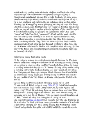 sự thắc mắc xảy ra càng nhiều và nhanh, và chúng ta sẽ bước vào những
cuộc đàm luận về Chúa trước khi chúng ta biết điều gì đang xảy ra.
Đàm thoại cá nhân là cách tốt nhất để truyền bá Tin Lành. Nó rất tự nhiên,
có thể được thực hiện ở bất kỳ nơi đâu, có thể được thực hiện bởi bất kỳ ai.
Nó là một sự chia sẻ kinh nghiệm, khi mà cả hai đều cùng học hỏi, cả hai
đều cùng dạy. Không giống như sự giảng dạy, nó trúng vào mục tiêu. Đấng
Christ là con đường dẫn đến Đức Chúa Trời và các Cơ đốc nhân ban đầu rao
truyền sốt sắng về Ngài và sự phục sinh của Ngài đến nỗi họ có thể bị người
A-thên hiểu lầm là đang rao giảng về hai vị thần mới, Thần Chữa Bịnh
(“Jesus”) và Thần Phục Sinh (“Anastasis”). Chính sự kiện họ đã có thể bị
hiểu lầm như vậy làm cho thấy rõ cái điểm mà họ nhấn mạnh vào. Phải,
Đấng Christ hằng sống là con đường dẫn đến Đức Chúa Trời, nhưng có
nhiều con đường dẫn đến Đấng Christ: có nhiều cuộc đàm thoại và nhiều
người đàm luận. Chính công tác đàm đạo cách tự nhiên về Chúa Jesus nầy
mà các Cơ đốc nhân ban đầu đã nhắn nhủ cho chính mình, và trong việc làm
như vậy họ đã nêu cho chúng ta một gương mẫu mà chúng ta lại ngần ngại
noi theo một cách lạ kì.
Kiến trúc sư của sự thành công của họ
Có thể chúng ta sử dụng tất cả các phương pháp đã được các Cơ đốc nhân
ban đầu chấp nhận; chúng ta có thể được un đốt bởi động cơ của họ. Nhưng
trừ phi chúng ta có quyền năng của Đức Thánh Linh, bằng không thì chúng
ta sẽ chẳng hoàn thành được gì cả. Cả Tân ước đều hiệp lại bày tỏ cho chúng
ta biết rằng sự truyền bá Tin Lành là công việc của Thánh Linh Đức Chúa
Trời ở bên trong và thông qua chúng ta. Thánh Linh của Đức Chúa Trời là
tác nhân tối cao của sự truyền giáo ở trong dân sự của Đức Chúa Trời cho
thế giới của Đức Chúa Trời. Tất cả các Cơ đốc nhân ban đầu đều biết chắc
điều đó.
Sự hoạt động của Đức Thánh Linh ở trong sự truyền bá Tin Lành
Có một câu Kinh Thánh rất hay ở trong GiGa 15:26, ở đó Chúa Jesus phán
một cách hiệu quả rằng: “Thần Lẽ thật ra từ Cha, ấy chính Ngài sẽ làm
chứng về ta”. Tôi có thể hình dung được các môn đồ đang nghĩ rằng “Điều
đó thật là tốt!”. Nhưng lời phán kế tiếp của Chúa Jesus đã đánh tan sự ảo
tưởng của họ về một thì giờ dễ dàng: “Còn các ngươi cũng sẽ làm chứng về
ta”. Đức Thánh Linh và sự làm chứng phải đi chung với nhau.
Câu chuyện trong Mac Mc 13:10 trở đi cũng cho thấy như vậy. Trước lúc tận
thế, trước nhất Tin Lành phải được rao truyền ra cho muôn dân. Các môn đồ
sẽ can dự vào sứ mạng nầy: nó sẽ không dễ dàng đâu. Nhưng Đức Thánh
Linh sẽ hướng dẫn họ điều gì họ phải nói khi họ bị kiện cáo về đức tin của
 