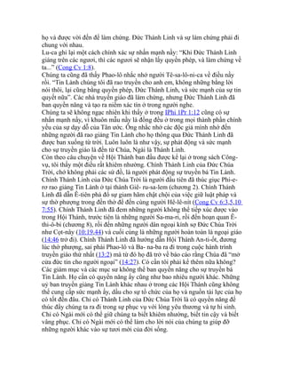 họ và được vời đến để làm chứng. Đức Thánh Linh và sự làm chứng phải đi
chung với nhau.
Lu-ca ghi lại một cách chính xác sự nhấn mạnh nầy: “Khi Đức Thánh Linh
giáng trên các ngươi, thì các ngươi sẽ nhận lấy quyền phép, và làm chứng về
ta...” (Cong Cv 1:8).
Chúng ta cũng đã thấy Phao-lô nhắc nhở người Tê-sa-lô-ni-ca về điều nầy
rồi. “Tin Lành chúng tôi đã rao truyền cho anh em, không những bằng lời
nói thôi, lại cũng bằng quyền phép, Đức Thánh Linh, và sức mạnh của sự tin
quyết nữa”. Các nhà truyền giáo đã làm chứng, nhưng Đức Thánh Linh đã
ban quyền năng và tạo ra niềm xác tín ở trong người nghe.
Chúng ta sẽ không ngạc nhiên khi thấy ở trong IPhi 1Pr 1:12 cũng có sự
nhấn mạnh nầy, vì khuôn mẫu nầy là đồng đều ở trong mọi thành phần chính
yếu của sự dạy dỗ của Tân ước. Ông nhắc nhở các độc giả mình nhớ đến
những người đã rao giảng Tin Lành cho họ thông qua Đức Thánh Linh đã
được ban xuống từ trời. Luôn luôn là như vậy, sự phát động và sức mạnh
cho sự truyền giáo là đến từ Chúa, Ngài là Thánh Linh.
Còn theo câu chuyện về Hội Thánh ban đầu được kể lại ở trong sách Công-
vụ, tôi thấy một điều rất khiêm nhường. Chính Thánh Linh của Đức Chúa
Trời, chớ không phải các sứ đồ, là người phát động sự truyền bá Tin Lành.
Chính Thánh Linh của Đức Chúa Trời là người đầu tiên đã thúc giục Phi-e-
rơ rao giảng Tin Lành ở tại thành Giê- ru-sa-lem (chương 2). Chính Thánh
Linh đã dẫn Ê-tiên phá đổ sự giam hãm chật chội của việc giữ luật pháp và
sự thờ phượng trong đền thờ để đến cùng người Hê-lê-nít (Cong Cv 6:3,5,10
7:55). Chính Thánh Linh đã đem những người không thể tiếp xúc được vào
trong Hội Thánh, trước tiên là những người Sa-ma-ri, rồi đến hoạn quan Ê-
thi-ô-bi (chương 8), rồi đến những người dân ngoại kính sợ Đức Chúa Trời
như Cọt-nây (10:19,44) và cuối cùng là những người hoàn toàn là ngoại giáo
(14:46 trở đi). Chính Thánh Linh đã hướng dẫn Hội Thánh An-ti-ốt, đương
lúc thờ phượng, sai phái Phao-lô và Ba- na-ba ra đi trong cuộc hành trình
truyền giáo thứ nhất (13:2) mà từ đó họ đã trở về báo cáo rằng Chúa đã “mở
cửa đức tin cho người ngoại” (14:27). Có cần tôi phải kể thêm nữa không?
Các giám mục và các mục sư không thể ban quyền năng cho sự truyền bá
Tin Lành. Họ cần có quyền năng ấy cũng như bao nhiêu người khác. Những
uỷ ban truyền giảng Tin Lành khác nhau ở trong các Hội Thánh cũng không
thể cung cấp sức mạnh ấy, dầu cho sự tổ chức của họ và nguồn tài lực của họ
có tốt đến đâu. Chỉ có Thánh Linh của Đức Chúa Trời là có quyền năng để
thúc đẩy chúng ta ra đi trong sự phục vụ với lòng yêu thương và tự hi sinh.
Chỉ có Ngài mới có thể giữ chúng ta biết khiêm nhường, biết tin cậy và biết
vâng phục. Chỉ có Ngài mới có thể làm cho lời nói của chúng ta giúp đỡ
những người khác vào sự tươi mới của đời sống.
 