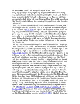 Vai trò của Đức Thánh Linh trong việc truyền bá Tin Lành
Trong mọi giai đoạn, chúng ta phải tuỳ thuộc vào Đức Thánh Linh trong
công tác lưu truyền Tin Lành nầy. Vì chẳng những Đức Thánh Linh thôi thúc
chúng ta ra đi truyền bá Tin Lành và dẫn chúng ta vào đúng nơi mà Ngài,
như một tướng lãnh tài ba, biết rằng chúng ta sẽ hoạt động có kết quả, nhưng
Đức Thánh Linh còn là Đấng làm cảm động lòng người nghe nữa: theo năm
cách đặc biệt.
Chính Đức Thánh Linh là Đấng bày tỏ cho người ta biết họ cần được bước
vào trong gia đình của Đức Chúa Trời. “Khi Ngài đến thì sẽ khiến thế gian
tự cáo về tội lỗi” (GiGa 16:8), và Ngài đã làm đúng điều đó. Bạn có thể nói
năng hùng hồn như là thiên sứ trưởng Gáp-ri-ên. Bạn có thể rao giảng với
quyền năng của Giăng Báp-tít. Nhưng trừ phi Đức Thánh Linh thuyết phục
người nghe về sự có cần của họ rằng sứ điệp nầy là áp dụng cho họ, bằng
không thì bạn sẽ nói chẳng có kết quả gì cả. Toàn bộ lãnh vực mầu nhiệm
của sự cáo trách về tội lỗi nằm ở nơi sự điều khiển tối cao và độc nhất của
Đức Thánh Linh.
Điều nầy cũng đúng như vậy khi người ta bắt đầu bị thu hút bởi Chúa Jesus.
Chính vai trò của Đức Thánh Linh là làm cho Chúa Jesus trở thành hấp dẫn
đối với người ta. “Ấy chính Ngài sẽ làm chứng về ta... ấy chính Ngài sẽ làm
sáng danh ta... Ngài sẽ lấy điều thuộc về ta mà rao bảo cho các ngươi”
(GiGa 15:26 16:14 trở đi). Đức Thánh Linh đã và đang làm việc đó kể từ lúc
ấy. Không bao giờ có được một người nam, một người nữ, một em nhi đồng
nào đến với một đức tin sống động trong Đấng Christ trừ phi Đức Thánh
Linh làm cho Chúa Jesus trở thành thực hữu và lôi cuốn đối với họ. Bạn và
tôi không thể làm được điều đó. Chúng ta chỉ có thể cấu tạo thành một bảng
hiệu bằng đèn màu, còn Đức Thánh Linh có thể làm cho nó sáng lên.
Khi một người bước cái bước đức tin vào trong Đấng Christ và được xưng
nghĩa hoặc được tái sanh, hoặc trở thành một người mới, hay là bất cứ sự
hình dung nào về giai đoạn ban đầu của người Cơ đốc mà bạn ưa thích, thì
chính Thánh Linh của Đức Chúa Trời một lần nữa là Đấng khởi động. Bạn
không thể đem một người từ sự tối tăm đến sự sáng, còn Đức Thánh Linh có
thể làm được. Bạn không thể khơi dậy tạo vật mới ở trong bản thể của người
đó, nhưng Đức Thánh Linh thì có thể. Bạn không thể làm báp- têm cho
người ấy vào trong Đấng Christ; chỉ một mình Đức Thánh Linh có thể làm
việc ấy. Do vậy, có bảy trường hợp tham chiếu ở trong Tân ước về những
người đã được làm báp-têm bằng Đức Thánh Linh hoặc trong Đức Thánh
Linh (Mac Mc 1:8 LuLc 3:16 Mat Mt 3:11 GiGa 1:33 Cong Cv 1:5 11:16;
ICo1Cr 12:13). Điều nầy giải thích tại sao ông Phao-lô khăng khăng cho
rằng không ai có thể có sự xưng nhận Cơ đốc căn bản: “Jesus là Chúa” trừ
phi Đức Thánh Linh khiến người ấy nói (ICo1Cr 12:3). Đây là lý do tại sao
 