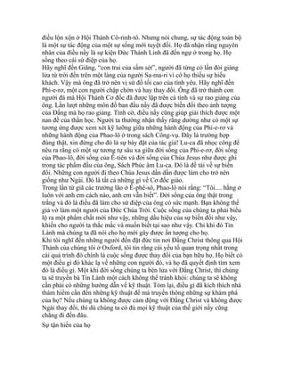 điều lộn xộn ở Hội Thánh Cô-rinh-tô. Nhưng nói chung, sự tác động toàn bộ
là một sự tác động của một sự sống mới tuyệt đối. Họ đã nhận rằng nguyên
nhân của điều nầy là sự kiện Đức Thánh Linh đã đến ngự ở trong họ. Họ
sống theo cái sứ điệp của họ.
Hãy nghĩ đến Giăng, “con trai của sấm sét”, người đã từng có lần đòi giáng
lửa từ trời đến trên một làng của người Sa-ma-ri vì cớ họ thiếu sự hiếu
khách. Vậy mà ông đã trở nên vị sứ đồ tối cao của tình yêu. Hãy nghĩ đến
Phi-e-rơ, một con người chập chờn và hay thay đổi. Ông đã trở thành con
người đá mà Hội Thánh Cơ đốc đã được lập trên cá tính và sự rao giảng của
ông. Lần lượt những môn đồ ban đầu nầy đã được biến đổi theo ảnh tượng
của Đấng mà họ rao giảng. Tình cờ, điều nầy cũng giúp giải thích được một
nan đề của thần học. Người ta thường nhận thấy rằng dường như có một sự
tương ứng được xem xét kỹ lưỡng giữa những hành động của Phi-e-rơ và
những hành động của Phao-lô ở trong sách Công-vụ. Đây là trường hợp
đúng thật, xin đừng cho đó là sự bày đặt của tác giả! Lu-ca đã nhọc công để
nêu ra rằng có một sự tương tự sâu xa giữa đời sống của Phi-e-rơ, đời sống
của Phao-lô, đời sống của Ê-tiên và đời sống của Chúa Jesus như được ghi
trong tác phẩm đầu của ông, Sách Phúc âm Lu-ca. Đó là đề tài về sự biến
đổi. Những con người đi theo Chúa Jesus dần dần được làm cho trở nên
giống như Ngài. Đó là tất cả những gì về Cơ đốc giáo.
Trong lần từ giã các trưởng lão ở Ê-phê-sô, Phao-lô nói rằng: “Tôi.... hằng ở
luôn với anh em cách nào, anh em vẫn biết”. Đời sống của ông thật trong
trắng và đó là điều đã làm cho sứ điệp của ông có sức mạnh. Bạn không thể
giả vờ làm một người của Đức Chúa Trời. Cuộc sống của chúng ta phải biểu
lộ ra một phẩm chất mới như vậy, những dấu hiệu của sự biến đổi như vậy,
khiến cho người ta thắc mắc và muốn biết tại sao như vậy. Chỉ khi đó Tin
Lành mà chúng ta đã nói cho họ mới gây được ấn tượng cho họ.
Khi tôi nghĩ đến những người đến đặt đức tin nơi Đấng Christ thông qua Hội
Thánh của chúng tôi ở Oxford, tôi tin rằng cái yếu tố quan trọng nhất trong
cái quá trình đó chính là cuộc sống được thay đổi của bạn hữu họ. Họ biết có
một điều gì đó khác lạ về những con người đó, và họ đã quyết định tìm xem
đó là điều gì. Một khi đời sống chúng ta bén lửa với Đấng Christ, thì chúng
ta sẽ truyền bá Tin Lành một cách không thể tránh khỏi: chúng ta sẽ không
cần phải có những hướng dẫn về kỹ thuật. Tóm lại, điều gì đã kích thích nhà
thám hiểm cần đến những kỹ thuật để mà truyền thông những sự khám phá
của họ? Nếu chúng ta không được cảm động với Đấng Christ và không được
Ngài thay đổi, thì dù chúng ta có đủ mọi kỹ thuật của thế giới nầy cũng
chẳng đi đến đâu.
Sự tận hiến của họ
 