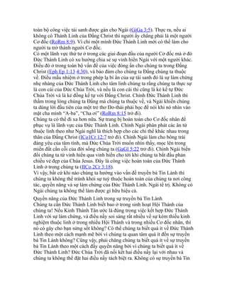 toàn bộ công việc tái sanh được gán cho Ngài (GiGa 3:5). Thực ra, nếu ai
không có Thánh Linh của Đấng Christ thì người ấy chẳng phải là một người
Cơ đốc (RoRm 8:9). Vì chỉ một mình Đức Thánh Linh mới có thể làm cho
người ta trở thành người Cơ đốc.
Có một lãnh vực thứ tư ở trong các giai đoạn đầu của người Cơ đốc mà ở đó
Đức Thánh Linh có xu hướng chia sẻ sự vinh hiển Ngài với một người khác.
Điều đó ở trong toàn bộ vấn đề của việc đóng ấn cho chúng ta trong Đấng
Christ (Eph Ep 1:13 4:30), và bảo đảm cho chúng ta Đấng chúng ta thuộc
về. Điều mầu nhiệm ở trong phép lạ bí ẩn của sự tái sanh đó là sự làm chứng
nhẹ nhàng của Đức Thánh Linh cho tâm linh chúng ta rằng chúng ta thực sự
là con cái của Đức Chúa Trời, và nếu là con cái thì cũng là kẻ kế tự Đức
Chúa Trời và là kẻ đồng kế tự với Đấng Christ. Chính Đức Thánh Linh thì
thầm trong lòng chúng ta Đấng mà chúng ta thuộc về, và Ngài khiến chúng
ta dùng lời đầu tiên của một trẻ thơ Do-thái phải học để nói khi nó nhìn vào
mặt cha mình “A-ba”, “Cha ơi” (RoRm 8:15 trở đi).
Chúng ta có thể đi xa hơn nữa. Sự trang bị hoàn toàn cho Cơ đốc nhân để
phục vụ là lãnh vực của Đức Thánh Linh. Chính Ngài phân phát các ân tứ
thuộc linh theo như Ngài nghĩ là thích hợp cho các chi thể khác nhau trong
thân của Đấng Christ (ICo1Cr 12:7 trở đi). Chính Ngài làm cho bông trái
đáng yêu của tâm tính, mà Đức Chúa Trời muốn nhìn thấy, mọc lên trong
miền đất cằn cỗi của đời sống chúng ta (GaGl 5:22 trở đi). Chính Ngài biến
đổi chúng ta từ vinh hiển qua vinh hiển cho tới khi chúng ta bắt đầu phản
chiếu vẻ đẹp của Chúa Jesus. Đây là công việc hoàn toàn của Đức Thánh
Linh ở trong chúng ta (IICo 2Cr 3:18).
Vì vậy, bất cứ khi nào chúng ta hướng vào vấn đề truyền bá Tin Lành thì
chúng ta không thể tránh khỏi sự tuỳ thuộc hoàn toàn của chúng ta nơi công
tác, quyền năng và sự làm chứng của Đức Thánh Linh. Ngài tể trị. Không có
Ngài chúng ta không thể làm được gì hữu hiệu cả.
Quyền năng của Đức Thánh Linh trong sự truyền bá Tin Lành
Chúng ta cần Đức Thánh Linh biết bao ở trong sinh hoạt Hội Thánh của
chúng ta! Nếu Kinh Thánh Tân ước là đúng trong việc kết hợp Đức Thánh
Linh với sự làm chứng, và điều nầy soi sáng rất nhiều về sự kém thiếu kinh
nghiệm thuộc linh ở trong nhiều Hội Thánh và trong nhiều Cơ đốc nhân, thì
nó có gây cho bạn sửng sốt không? Có thể chúng ta biết quá ít về Đức Thánh
Linh theo một cách mạnh mẽ bởi vì chúng ta quan tâm quá ít đến sự truyền
bá Tin Lành không? Cũng vậy, phải chăng chúng ta biết quá ít về sự truyền
bá Tin Lành theo một cách đầy quyền năng bởi vì chúng ta biết quá ít về
Đức Thánh Linh? Đức Chúa Trời đã nối kết hai điều nầy lại với nhau và
chúng ta không thể đặt hai điều nầy tách biệt ra. Không có sự truyền bá Tin
 