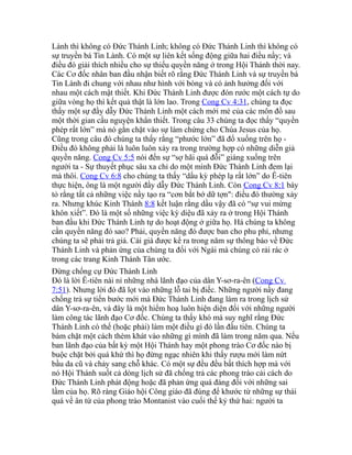 Lành thì không có Đức Thánh Linh; không có Đức Thánh Linh thì không có
sự truyền bá Tin Lành. Có một sự liên kết sống động giữa hai điều nầy; và
điều đó giải thích nhiều cho sự thiếu quyền năng ở trong Hội Thánh thời nay.
Các Cơ đốc nhân ban đầu nhận biết rõ rằng Đức Thánh Linh và sự truyền bá
Tin Lành đi chung với nhau như hình với bóng và có ảnh hưởng đối với
nhau một cách mật thiết. Khi Đức Thánh Linh được đón rước một cách tự do
giữa vòng họ thì kết quả thật là lớn lao. Trong Cong Cv 4:31, chúng ta đọc
thấy một sự đầy dẫy Đức Thánh Linh một cách mới mẻ của các môn đồ sau
một thời gian cầu nguyện khẩn thiết. Trong câu 33 chúng ta đọc thấy “quyền
phép rất lớn” mà nó gắn chặt vào sự làm chứng cho Chúa Jesus của họ.
Cũng trong câu đó chúng ta thấy rằng “phước lớn” đã đổ xuống trên họ -
Điều đó không phải là luôn luôn xảy ra trong trường hợp có những diễn giả
quyền năng. Cong Cv 5:5 nói đến sự “sợ hãi quá đỗi” giáng xuống trên
người ta - Sự thuyết phục sâu xa chỉ do một mình Đức Thánh Linh đem lại
mà thôi. Cong Cv 6:8 cho chúng ta thấy “dấu kỳ phép lạ rất lớn” do Ê-tiên
thực hiện, ông là một người đầy dẫy Đức Thánh Linh. Còn Cong Cv 8:1 bày
tỏ rằng tất cả những việc nầy tạo ra “cơn bắt bớ dữ tợn": điều đó thường xảy
ra. Nhưng khúc Kinh Thánh 8:8 kết luận rằng dầu vậy đã có “sự vui mừng
khôn xiết”. Đó là một số những việc kỳ diệu đã xảy ra ở trong Hội Thánh
ban đầu khi Đức Thánh Linh tự do hoạt động ở giữa họ. Há chúng ta không
cần quyền năng đó sao? Phải, quyền năng đó được ban cho phu phỉ, nhưng
chúng ta sẽ phải trả giá. Cái giá được kể ra trong năm sự thông báo về Đức
Thánh Linh và phản ứng của chúng ta đối với Ngài mà chúng có rải rác ở
trong các trang Kinh Thánh Tân ước.
Đừng chống cự Đức Thánh Linh
Đó là lời Ê-tiên nài nỉ những nhà lãnh đạo của dân Y-sơ-ra-ên (Cong Cv
7:51). Nhưng lời đó đã lọt vào những lỗ tai bị điếc. Những người nầy đang
chống trả sự tiến bước mới mà Đức Thánh Linh đang làm ra trong lịch sử
dân Y-sơ-ra-ên, và đây là một hiểm hoạ luôn hiện diện đối với những người
làm công tác lãnh đạo Cơ đốc. Chúng ta thấy khó mà suy nghĩ rằng Đức
Thánh Linh có thể (hoặc phải) làm một điều gì đó lần đầu tiên. Chúng ta
bám chặt một cách thèm khát vào những gì mình đã làm trong năm qua. Nếu
ban lãnh đạo của bất kỳ một Hội Thánh hay một phong trào Cơ đốc nào bị
buộc chặt bởi quá khứ thì họ đừng ngạc nhiên khi thấy rượu mới làm nứt
bầu da cũ và chảy sang chỗ khác. Có một sự đều đều bất thích hợp mà với
nó Hội Thánh suốt cả dòng lịch sử đã chống trả các phong trào cải cách do
Đức Thánh Linh phát động hoặc đã phản ứng quá đáng đối với những sai
lầm của họ. Rõ ràng Giáo hội Công giáo đã đúng để khước từ những sự thái
quá về ân tứ của phong trào Montanist vào cuối thế kỷ thứ hai: người ta
 