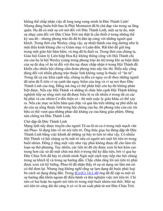 không thể chấp nhận việc đi lung tung xưng mình là Đức Thánh Linh!
Nhưng đáng buồn biết bao là Phái Montanist đã bị chà đạp vào trong sự lãng
quên. Họ đã có một sự cởi mở đối với Đức Thánh Linh, một sự tự do, một
sự nhạy cảm đối với Đức Chúa Trời mà thật là cần thiết ở trong những thế
kỷ sau đó - nhưng phong trào đó đã bị đàn áp cùng với những người quá
khích. Trong thời của Wesley cũng vậy, sự nhiệt thành của ông dường như là
một điều kinh khủng cho vị Giám mục ở Luân-đôn. Rất khó để giữ ông
trong một giáo hội hâm hẩm, và ông đã bị đuổi ra. Trong thời của chúng ta,
Giáo hội Giám lý Liên hiệp Hoa Kỳ không thông công với Hội Thánh chị
em của họ là hội Wesley (cùng trong phong trào ân tứ) trong khi sự hiện diện
của sự đe doạ về ân tứ đối với thủ tục được chấp nhận ở trong Hội Thánh đã
khiến cho nhiều hội chúng cấm đoán phong trào nầy tức thì. Điều nầy cũng
đúng đối với nhiều phong trào thuộc linh không xưng là thuộc về “ân tứ”.
Trong tất cả các khía cạnh nầy, chúng ta đều có nguy cơ đi theo những người
đã ném đá Ê-tiên vì sự canh tân nguy hiểm của ông và vì sự noi theo Đức
Thánh Linh của ông, Đấng mà ông có thể phân biệt còn họ thì không phân
biệt được. Nếu các Hội Thánh và những tổ chức bên cạnh Hội Thánh không
nghênh tiếp sự sống mới mà đã được biểu lộ ra rất nhiều ở trong tất cả các
hệ phái và các nhóm Cơ đốc hiện có - thì một cuộc ly giáo khác có thể xảy
ra. Nếu các mục sư kềm hãm quá chặc và quá lâu trên những sự phô diễn tự
do của sự sống thuộc linh trong hội chúng của họ, thì phong trào của các tín
hữu có thể vượt qua những pháo đài kháng cự của hàng giáo phẩm. Đừng
nên chống trả Đức Thánh Linh.
Chớ dập tắt Đức Thánh Linh
Mạng lịnh nầy được truyền cho người Tê-sa-lô-ni-ca ở trong một mạch văn
mà Phao- lô đang bàn về ơn nói tiên tri. Ông thúc giục họ đừng dập tắt Đức
Thánh Linh bằng việc khinh dể những sự bày tỏ tiên tri như vậy. Có nhiều
Hội Thánh và hội chúng sợ bị mất trí nếu có người nói một lời tiên tri trong
buổi nhóm. Đồng ý rằng một việc như vậy phải không được để cho làm rối
loạn sự thờ phượng. Tuy nhiên, các tiên tri đã chỉ được xem là hơi kém cao
trọng hơn các sứ đồ một chút mà thôi ở trong thế kỷ đầu tiên, bởi vì qua họ
Đức Chúa Trời đã bày tỏ chính mình Ngài một cách trực tiếp cho hội chúng
trong sự khích lệ và trong sự hướng dẫn. Chắc chắn rằng lời nói tiên tri phải
được xem xét kỹ lưỡng. Phao-lô đã nhận thấy rõ sự sử dụng sai lầm mà nó
có thể đem lại. Nhưng ông không nghĩ rằng sự lạm dụng đó buộc phải loại
bỏ cách sử dụng đúng đắn. Trong ICo1Cr 14:1-40 ông đã đề cập ra một số
sự hướng dẫn khôn ngoan để điều hành và thử nghiệm việc nói tiên tri. Chỉ
nên có hai hoặc ba người nói tiên tri trong một buổi nhóm mà thôi. Một sự
nói tiên tri càng dài thì càng ít có vẻ là nó xuất phát từ nơi Đức Chúa Trời.
 