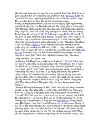 Mọi việc phải được thực hiện có trật tự và tôn kính Đức Chúa Trời. Và có lẽ
quan trọng hơn hết là: “còn những kẻ khác thì suy xét” (ICo1Cr 14:29). Khi
Đức Chúa Trời thực sự phán qua một lời nói tiên tri thì toàn thể hội chúng
đều cảm nhận được sự đúng đắn và tính chính danh của nó.
Nhưng khi mọi người được nói, tôi cảm thấy có một sự ngần ngại ở trong
nhiều thành phần của Hội Thánh Cơ đốc (và đây không phải là những thành
phần đặc trưng nhất bằng đời sống năng động của họ) để chấp nhận cái khả
năng rằng Đức Chúa Trời có thể dùng những ân tứ Thánh Linh như những
điều đã được kể ra trong ICo1Cr 12:8-10 hay là trong RoRm 12:6 trở đi. Ơn
cứu giúp, ơn quản trị thì tốt nhưng đừng có sự chữa bịnh, sự nói tiếng lạ, sự
nói tiên tri hay là sự đuổi quỉ. Điều quan trọng đó là nhận thức rằng Đức
Chúa Trời ban cho chúng ta không chỉ những ơn ban về tâm tính, như chúng
ta đọc thấy trong GaGl 5:22 trở đi, nhưng còn ban cho những ân tứ đầy
quyền năng nữa mà chúng ta đã khước từ chỉ vì chúng ta làm thiệt hại cho
mình. Phao-lô, người đã viết Ga-la-ti chương 5 cũng là người đã viết ICo1Cr
12:1-31. Hạnh phúc thay cho Hội Thánh nào biết trông mong cả ân điển
cùng ân tứ từ nơi Đức Thánh Linh và biết tiếp nhận cả hai y như nhau.
Đừng làm buồn Đức Thánh Linh
Đó là mạng lịnh Phao-lô truyền cho người Ê-phê-sô (Eph Ep 4:30) ở trong
một mạch văn cho thấy rằng ông đang nghĩ đến những tội đặc biệt ở trong
Hội Thánh của họ và trong những đời sống cá nhân đang làm tổn thương
Đức Thánh Linh. Vì Đức Thánh Linh giống như một người yêu, dễ dàng bị
tổn thương, nếu như ở tại Ê-phê-sô, có những mối liên hệ xấu giữa vợ
chồng, những cách ăn ở hung ác và cay đắng, những ngón tay quen trộm
cắp, thiếu lòng nhân từ, những lời nói tục tĩu. Bằng cách như vậy chúng ta
dễ dàng làm buồn lòng Đức Thánh Linh và cướp mất đi khỏi chúng ta sự
hành động khoan nhân và đầy quyền năng của Ngài thông qua đời sống
chúng ta.
Chúng ta dễ dàng làm thương tổn Đức Thánh Linh biết bao bằng cách đoán
xét các Cơ đốc nhân khác. Hãy lấy một ví dụ cụ thể. Một trong những đặc
điểm nhỏ ở trong sự thờ phượng giữa vòng những người thích được gọi là
“có ân tứ” đó là thói quen đưa tay cao lên trong lúc thờ phượng. Đôi khi tôi
đã có làm như vậy. Dường như đó là một cử chỉ phóng khoáng rất cổ xưa
thường được dùng không chỉ ở trong Tân ước (ITi1Tm 2:8) nhưng cũng ở
trong Hội Thánh về sau nữa. Tự nó thì không có gì là quan trọng. Nhưng có
một số Cơ đốc nhân bám chặt một cách cuồng nhiệt vào điều đó mặc dù một
số những người khác cảm thấy khó chịu. Còn những Cơ đốc nhân khác thì
thấy căng thẳng về điều đó. Họ nói: “Ồ, chủ nghĩa đa cảm đấy thôi!” Phải,
hầu hết chúng ta đều đã đi một chặng đường thật xa trước khi chúng ta bày
 