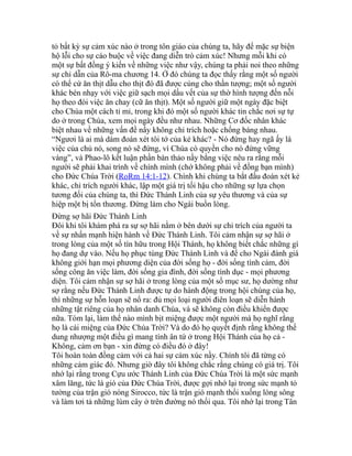 tỏ bất kỳ sự cảm xúc nào ở trong tôn giáo của chúng ta, hãy để mặc sự biện
hộ lỗi cho sự cáo buộc về việc đang diễn trò cảm xúc! Nhưng mỗi khi có
một sự bất đồng ý kiến về những việc như vậy, chúng ta phải noi theo những
sự chỉ dẫn của Rô-ma chương 14. Ở đó chúng ta đọc thấy rằng một số người
có thể cứ ăn thịt dẫu cho thịt đó đã được cúng cho thần tượng; một số người
khác bén nhạy với việc giữ sạch mọi dấu vết của sự thờ hình tượng đến nỗi
họ theo đòi việc ăn chay (cữ ăn thịt). Một số người giữ một ngày đặc biệt
cho Chúa một cách tỉ mỉ, trong khi đó một số người khác tin chắc nơi sự tự
do ở trong Chúa, xem mọi ngày đều như nhau. Những Cơ đốc nhân khác
biệt nhau về những vấn đề nầy không chỉ trích hoặc chống báng nhau.
“Ngươi là ai mà dám đoán xét tôi tớ của kẻ khác? - Nó đứng hay ngã ấy là
việc của chủ nó, song nó sẽ đứng, vì Chúa có quyền cho nó đứng vững
vàng”, và Phao-lô kết luận phần bàn thảo nầy bằng việc nêu ra rằng mỗi
người sẽ phải khai trình về chính mình (chớ không phải về đồng bạn mình)
cho Đức Chúa Trời (RoRm 14:1-12). Chính khi chúng ta bắt đầu đoán xét kẻ
khác, chỉ trích người khác, lập một giá trị tối hậu cho những sự lựa chọn
tương đối của chúng ta, thì Đức Thánh Linh của sự yêu thương và của sự
hiệp một bị tổn thương. Đừng làm cho Ngài buồn lòng.
Đừng sợ hãi Đức Thánh Linh
Đôi khi tôi khám phá ra sự sợ hãi nằm ở bên dưới sự chỉ trích của người ta
về sự nhấn mạnh hiện hành về Đức Thánh Linh. Tôi cảm nhận sự sợ hãi ở
trong lòng của một số tín hữu trong Hội Thánh, họ không biết chắc những gì
họ đang dự vào. Nếu họ phục tùng Đức Thánh Linh và để cho Ngài đánh giá
không giới hạn mọi phương diện của đời sống họ - đời sống tình cảm, đời
sống công ăn việc làm, đời sống gia đình, đời sống tình dục - mọi phương
diện. Tôi cảm nhận sự sợ hãi ở trong lòng của một số mục sư, họ dường như
sợ rằng nếu Đức Thánh Linh được tự do hành động trong hội chúng của họ,
thì những sự hỗn loạn sẽ nổ ra: đủ mọi loại người điên loạn sẽ diễn hành
những tật riêng của họ nhân danh Chúa, và sẽ không còn điều khiển được
nữa. Tóm lại, làm thế nào mình bịt miệng được một người mà họ nghĩ rằng
họ là cái miệng của Đức Chúa Trời? Và do đó họ quyết định rằng không thể
dung nhượng một điều gì mang tính ân tứ ở trong Hội Thánh của họ cả -
Không, cảm ơn bạn - xin đừng có điều đó ở đây!
Tôi hoàn toàn đồng cảm với cả hai sự cảm xúc nầy. Chính tôi đã từng có
những cảm giác đó. Nhưng giờ đây tôi không chắc rằng chúng có giá trị. Tôi
nhớ lại rằng trong Cựu ước Thánh Linh của Đức Chúa Trời là một sức mạnh
xâm lăng, tức là gió của Đức Chúa Trời, được gợi nhớ lại trong sức mạnh tỏ
tường của trận gió nóng Sirocco, tức là trận gió mạnh thổi xuống lòng sông
và làm tơi tả những lùm cây ở trên đường nó thổi qua. Tôi nhớ lại trong Tân
 