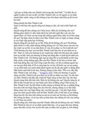 “giữ gìn sự hiệp một của Thánh Linh trong dây hoà bình”. Và điều đó có
nghĩa là phải cởi mở cả đối với Đức Thánh Linh và với người có sự nhấn
mạnh khác mình, cũng có thể chúng ta học hỏi được một điều gì đó từ nơi
họ nữa!
Đừng khinh lờn Đức Thánh Linh
Ngài có thể ban cho quyền năng mà chúng ta cần, chỉ một mình Ngài mà
thôi.
Quyền năng để làm chứng cho Chúa Jesus. Điều ấy há không cần sao?
Không phải nhiều Cơ đốc nhân đã bị líu lưỡi khi nghĩ đến việc nói cho
người khác về Chúa của họ trong khi những người khác thấy nó là bản năng
đó sao? Sự khác nhau là nằm ở nơi Đức Thánh Linh và Ngài có được chúng
ta xin Ngài tiếp quản hay là không.
Quyền năng để xua đuổi sự sợ hãi. Điều đó há không cần sao? Há không
phải nhiều Cơ đốc nhân không những không nói về Chúa Jesus mà còn run
rẩy trước sự sợ hãi và sự cấm đoán về việc đi ra phục vụ Tin Lành đó sao?
Tình thương yêu trọn vẹn mà Đức Thánh Linh ban cho sẽ xua đuổi sự sợ
hãi. Thực ra, tình yêu thương là sức mạnh duy nhất trên thế gian nầy mạnh
hơn sự sợ hãi; tình yêu thương là bông trái hàng đầu và tinh tuyển nhất của
Đức Thánh Linh. Tôi không nghi ngờ gì rằng Phi-e-rơ đã khiếp sợ khi ông
thấy mình, trong những ngày đầu của Hội Thánh, bị lôi kéo ra trước một
buổi họp đông đảo của Toà Công Luận Do-thái, với tất cả những người tay
sai của gia đình thầy tế lễ cả cùng họp lại với họ, để binh vực sự rao giảng
và sự chữa bịnh của mình nhân danh người mà họ đã căm ghét và đóng đinh.
Một hoàn cảnh thật là đe doạ. Nhưng chúng ta đọc thấy “Phi-e-rơ, đầy dẫy
Đức Thánh Linh, nói rằng:...” (Cong Cv 4:8). Tình yêu thương và quyền
năng của Đức Thánh Linh xua đuổi sự sợ hãi tự nhiên của ông. Và nếu bạn
xin Đức Thánh Linh đầy dẫy mình thì Ngài cũng sẽ làm như vậy cho bạn.
Quyền năng biến đổi tâm tính. Điều ấy há không cần sao? Quyền năng ấy sẽ
đến từ đâu trừ phi bởi sự vận hành của Chúa là Đấng sống ở bên trong, là
Đức Thánh Linh? Sự khó khăn là dầu chúng ta không thể tạo ra những bông
hoa tâm tính mà Ngài đang làm cho lớn lên, nhưng chúng ta có thể chận
đứng công việc của Ngài bằng việc vun bón gai góc. Còn nếu Ngài được
giao cho toàn quyền kiểm soát thì Đức Thánh Linh có thể làm rộ nở những
bông hoa đó cho tâm tính chúng ta mà nó có một sức thu hút cụ thể không
thể cưỡng lại được, và nó tạo một sự hiện thực cho những lời nói của chúng
ta về Chúa của mình.
Quyền năng cho sinh hoạt của Hội Thánh. Điều đó há không cần sao? Nhiều
Hội Thánh bị chia rẽ về sự nhấn mạnh thần học, về sự quan tâm hay không
quan tâm đến xã hội, bởi sự tôn thờ một cá nhân, bởi sự ghen tị, bởi những
 