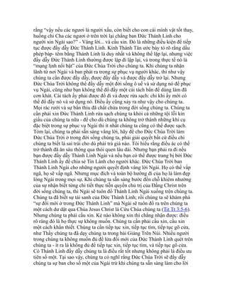 rằng “vậy nếu các ngươi là người xấu, còn biết cho con cái mình vật tốt thay,
huống chi Cha các ngươi ở trên trời lại chẳng ban Đức Thánh Linh cho
người xin Ngài sao?” - Vâng lời... và cầu xin. Đó là những điều kiện để tiếp
tục được đầy dẫy Đức Thánh Linh. Kinh Thánh Tân ước bày tỏ rõ rằng dầu
phép báp- têm bằng Thánh Linh là duy nhất và không thể lặp lại, nhưng việc
đầy dẫy Đức Thánh Linh thường được lập đi lập lại, và trong thực tế nó là
“mạng lịnh nổi bật” của Đức Chúa Trời cho chúng ta. Khi chúng ta nhận
lãnh từ nơi Ngài và ban phát ra trong sự phục vụ người khác, thì như vậy
chúng ta cần được đầy dẫy, được đầy dẫy và được đầy dẫy trở lại. Nhưng
Đức Chúa Trời không thể đầy dẫy một đời sống ô uế và sử dụng nó để phục
vụ Ngài, cũng như bạn không thể đổ đầy một cái tách bẩn để dùng làm đã
cơn khát. Cái tách ấy phải được đổ đi và được rửa sạch: chỉ khi ấy mới có
thể đổ đầy nó và sử dụng nó. Điều ấy cũng xảy ra như vậy cho chúng ta.
Mọi rác rưới và sự bẩn thỉu đã chất chứa trong đời sống chúng ta. Chúng ta
cần phải xin Đức Thánh Linh rửa sạch chúng ta khỏi cả những tội lỗi kín
giấu của chúng ta nữa - để cho dù chúng ta không trở thành những khí cụ
đặc biệt trong sự phục vụ Ngài thì ít nhất chúng ta cũng có thể được sạch.
Tóm lại, chúng ta phải sẵn sàng vâng lời, hãy để cho Đức Chúa Trời làm
Đức Chúa Trời ở trong đời sống chúng ta, phải giải quyết bất cứ điều chi
chúng ta biết là sai trái cho dù phải trả giá nào. Tôi hiểu rằng điều ác có thể
trở thành đã ăn sâu thông qua thói quen lâu dài. Nhưng bạn phải ra đi nếu
bạn được đầy dẫy Thánh Linh Ngài và nếu bạn có thể được trang bị bởi Đức
Thánh Linh ấy để chia sẻ Tin Lành cho người khác. Đức Chúa Trời ban
Thánh Linh Ngài cho những người quyết định vâng lời Ngài. Họ có thể vấp
ngã, họ sẽ vấp ngã. Nhưng mục đích và toàn bộ hướng đi của họ là làm đẹp
lòng Ngài trong mọi sự. Khi chúng ta sẵn sàng bước đến chỗ khiêm nhường
của sự nhận biết từng chi tiết thực tiễn quyền chủ trị của Đấng Christ trên
đời sống chúng ta, thì Ngài sẽ tuôn đổ Thánh Linh Ngài xuống trên chúng ta.
Chúng ta đã biết sự tái sanh của Đức Thánh Linh; rồi chúng ta sẽ khám phá
“sự đổi mới ở trong Đức Thánh Linh” mà Ngài sẽ tuôn đổ ra trên chúng ta
một cách dư dật qua Chúa Jesus Christ là Cứu Chúa chúng ta (Tit Tt 3:5-6).
Nhưng chúng ta phải cầu xin. Kẻ nào không xin thì chẳng nhận được: điều
rõ ràng đó là họ thực sự không muốn. Chúng ta cần phải cầu xin, cầu xin
một cách khẩn thiết. Chúng ta cần tiếp tục xin, tiếp tục tìm, tiếp tục gõ cửa,
như Thầy chúng ta đã dạy chúng ta trong bài Giảng Trên Núi. Nhiều người
trong chúng ta không muốn đủ để lửa đổi mới của Đức Thánh Linh quét trên
chúng ta - ít ra là không đủ để tiếp tục xin, tiếp tục tìm, và tiếp tục gõ cửa.
Có Thánh Linh đầy dẫy chúng ta là điều rất tốt nhưng không phải là điều ưu
tiên số một. Tại sao vậy, chúng ta có nghĩ rằng Đức Chúa Trời sẽ đầy dẫy
chúng ta sự ban cho số một của Ngài trừ khi chúng ta sẵn sàng làm cho lời
 