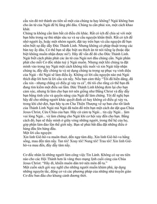 cầu xin đó trở thành ưu tiên số một của chúng ta hay không? Ngài không ban
cho ân tứ của Ngài để bị lãng phí đâu. Chúng ta cần phải xin, một cách khao
khát.
Chúng ta không cần làm bất cứ điều chi khác. Rất có ích để chia sẻ với một
bạn hữu trong sự thú nhận sâu xa và sự cầu nguyện khẩn thiết. Rất có ích để
nhờ người ấy, hoặc một nhóm người, đặt tay trên bạn và cầu nguyện để bạn
nếm biết sự đầy dẫy Đức Thánh Linh. Nhưng không có pháp thuật trong các
bàn tay ấy đâu. Có thể bạn sẽ đặc biệt ưa thích ân tứ nói tiếng lạ (hoặc đặc
biệt không muốn nhận được nó!). Hãy để vấn đề đó cho Đức Thánh Linh.
Ngài biết cách phân phát các ân tứ của Ngài nơi đâu chúng cần. Ngài phân
phát cho mỗi Cơ đốc nhân tuỳ ý Ngài muốn. Nhưng một khi chúng ta đặt
mình vào trong tay Ngài một cách không tiếc nuối và xin Ngài tiếp nhận
chúng ta, đầy dẫy chúng ta và sử dụng chúng ta trong sự phục vụ vinh diệu
của Ngài - thì Ngài sẽ làm điều ấy. Không có lời cầu nguyện nào mà Ngài
thích đáp lời hơn là lời cầu xin nầy. Nếu bạn cảm thấy “Tôi đã hiến dâng, đã
cầu xin - nhưng chẳng có điều gì xảy ra cả”, thì tôi cho rằng có thể bạn đã
đang tìm kiếm một điều sai lầm. Đức Thánh Linh không đem lại cho bạn
cảm xúc, nhưng là làm cho bạn trở nên giống như Đấng Christ và đầy dẫy
bạn bằng tình yêu và quyền năng của Ngài để làm chứng. Tôi đề nghị bạn
hãy để cho những người khác quyết định có hay không có điều gì xảy ra,
trong khi chờ đợi, bạn hãy tạ ơn Cha Thiên Thượng về sự ban cho tốt lành
của Thánh Linh Ngài mà Ngài đã tuôn đổ trên bạn một cách dư dật qua Chúa
Jesus Christ, Cứu Chúa của bạn. Hãy cứ cảm tạ Ngài... tin cậy Ngài... làm
vui lòng Ngài... và làm chứng cho Ngài khi cơ hội xảy đến cho bạn. Bằng
cách đó, bạn sẽ thấy mình ở giữa vòng những người, trong thế hệ của họ,
góp phần làm đảo lộn thế giới nầy. Bạn sẽ phải bắt đầu đặt những điều ở
hàng đầu lên hàng đầu.
Một lời cầu nguyện:
Xin linh Giê-hô-va muôn thuở, đến ngự tâm đây, Xin linh Giê-hô-va hằng
sống, mau đến tâm nầy. Tan tôi! Xoay tôi! Nung tôi! Trau tôi! Xin linh Giê-
hô-va mau đến, đầy dẫy tâm nầy.
Cơ đốc nhân là những người làm công việc Tin Lành. Không có sự ưu tiên
nào cho các Hội Thánh hơn là vâng theo mạng lịnh cuối cùng của Chúa
Jesus Christ: “Hãy đi, khiến muôn dân trở nên môn đồ ta.”
Một cuốn sách gởi suy nghĩ cho những người muốn khám phá, áp dụng
những nguyên tắc, động cơ và các phương pháp của những nhà truyền giáo
Cơ đốc ban đầu cho khung cảnh đương thời.
 