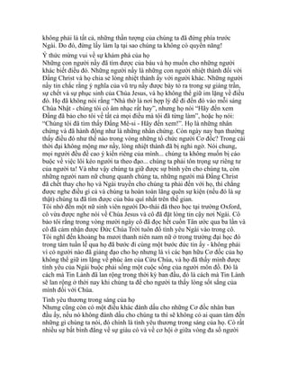 không phải là tất cả, những thần tượng của chúng ta đã đứng phía trước
Ngài. Do đó, đừng lấy làm lạ tại sao chúng ta không có quyền năng!
Ý thức mừng vui về sự khám phá của họ
Những con người nầy đã tìm được của báu và họ muốn cho những người
khác biết điều đó. Những người nầy là những con người nhiệt thành đối với
Đấng Christ và họ chia sẻ lòng nhiệt thành ấy với người khác. Những người
nầy tin chắc rằng ý nghĩa của vũ trụ nầy được bày tỏ ra trong sự giáng trần,
sự chết và sự phục sinh của Chúa Jesus, và họ không thể giữ im lặng về điều
đó. Họ đã không nói rằng “Nhà thờ là nơi hợp lý để đi đến đó vào mỗi sáng
Chúa Nhật - chúng tôi có âm nhạc rất hay”, nhưng họ nói “Hãy đến xem
Đấng đã bảo cho tôi về tất cả mọi điều mà tôi đã từng làm”, hoặc họ nói:
“Chúng tôi đã tìm thấy Đấng Mê-si - Hãy đến xem!”. Họ là những nhân
chứng và đã hành động như là những nhân chứng. Còn ngày nay bạn thường
thấy điều đó như thế nào trong vòng những tổ chức người Cơ đốc? Trong cái
thời đại không mộng mơ nầy, lòng nhiệt thành đã bị nghi ngờ. Nói chung,
mọi người đều đề cao ý kiến riêng của mình... chúng ta không muốn bị cáo
buộc về việc lôi kéo người ta theo đạo... chúng ta phải tôn trọng sự riêng tư
của người ta! Và như vậy chúng ta giữ được sự bình yên cho chúng ta, còn
những người nam nữ chung quanh chúng ta, những người mà Đấng Christ
đã chết thay cho họ và Ngài truyền cho chúng ta phải đến với họ, thì chẳng
được nghe điều gì cả và chúng ta hoàn toàn lãng quên sự kiện (nếu đó là sự
thật) chúng ta đã tìm được của báu quí nhất trên thế gian.
Tôi nhớ đến một nữ sinh viên người Do-thái đã theo học tại trường Oxford,
cô vừa được nghe nói về Chúa Jesus và cô đã đặt lòng tin cậy nơi Ngài. Cô
bảo tôi rằng trong vòng mười ngày cô đã đọc hết cuốn Tân ước qua ba lần và
cô đã cảm nhận được Đức Chúa Trời tuôn đổ tình yêu Ngài vào trong cô.
Tôi nghĩ đến khoảng ba mươi thanh niên nam nữ ở trong trường đại học đó
trong tám tuần lễ qua họ đã bước đi cùng một bước đức tin ấy - không phải
vì có người nào đã giảng đạo cho họ nhưng là vì các bạn hữu Cơ đốc của họ
không thể giữ im lặng về phúc âm của Cứu Chúa, và họ đã thấy mình được
tình yêu của Ngài buộc phải sống một cuộc sống của người môn đồ. Đó là
cách mà Tin Lành đã lan rộng trong thời kỳ ban đầu, đó là cách mà Tin Lành
sẽ lan rộng ở thời nay khi chúng ta để cho người ta thấy lòng sốt sắng của
mình đối với Chúa.
Tình yêu thương trong sáng của họ
Nhưng cũng còn có một điều khác đánh dấu cho những Cơ đốc nhân ban
đầu ấy, nếu nó không đánh dấu cho chúng ta thì sẽ không có ai quan tâm đến
những gì chúng ta nói, đó chính là tình yêu thương trong sáng của họ. Có rất
nhiều sự bất bình đẳng về sự giàu có và về cơ hội ở giữa vòng đa số người
 