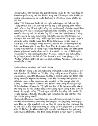 chúng ta, hoặc như một cơn bão quét những rác rến ấy đi. Khi Ngài được để
cho cầm quyền trong một Hội Thánh, trong một đời sống cá nhân, thì khi ấy
những khả năng cho sự truyền bá Tin Lành là vô bờ bến, nhưng chỉ khi ấy
mà thôi.
Năm 1736, Giám mục Butler đã viết cuốn sách Analogy of Religion (Sự
Tương Tự của Tôn Giáo của ông. Lúc ấy ông là triết gia lừng danh nhất ở
Anh quốc, và ông đã hoài nghi không biết người nào sẽ kế nhiệm ông để làm
giám mục, bởi vì đối với ông dường như không chắc rằng Cơ đốc giáo sẽ
còn tồn tại trong suốt cả cuộc đời ông. Đó là một thời đại thật vô tín, không
có tôn giáo, tự kỷ trung tâm, không phải là không giống như thời đại của
chúng ta. Butler đã viết rằng “Nhiều người đã mặc nhiên công nhận rằng Cơ
đốc giáo không phải là vấn đề đáng để tìm hiểu nhiều, giờ đây người ta
khám phá ra nó chỉ là giả tưởng. Theo đó, họ xem như thể là trong thời đại
hiện nay, Cơ đốc giáo là một điểm được đồng ý giữa vòng những người
không biết phân biệt, và chẳng có gì còn lại nhưng chỉ dùng làm đề tài chính
cho sự vui đùa và sự chế nhạo, như là cách trả thù cho việc nó đã làm gián
đoạn niềm vui của nhân loại khá lâu”. Vào cuối cuộc đời của Butler, thay vì
bị quét sạch, tin tức tốt lành về Chúa Jesus Christ đã được giảng ra bởi
Wesley và Whitefield và đã làm biến đổi bộ mặt của Anh quốc. Điều nầy đã
có thể diễn lại nữa.
Phẩm chất các sinh hoạt Hội Thánh của họ
Cho đến đây, chúng ta đã xem xét những phẩm chất của tâm tính mà các Cơ
đốc nhân ban đầu đã biểu lộ. Giờ đây, chúng ta hãy xem xét đến phẩm chất
của sinh hoạt trong Hội Thánh của họ. Đây là nơi mà những nan đề lớn nhất
trong sự truyền bá phúc âm thường xảy ra. Hội Thánh tạo đá vấp chân cho
rất nhiều người từ bên ngoài nhìn vào xem thử Cơ đốc giáo có gì để nói
không. “Thưa vâng đối với Đức Chúa Trời và thưa không đối với giáo hội”
là thái độ rất dễ hiểu của họ. Tôi nghĩ rằng bạn có thể thấy được điều nầy sẽ
trải rộng như thế nào khi bạn bắt đầu hỏi những người không đi nhà thờ xem
họ có cầu nguyện không. Tôi thật ngạc nhiên khi thấy rằng phần lớn họ đều
có cầu nguyện. Nhưng họ không bao giờ chen chân vào cửa nhà thờ. Tóm
lại, có điều gì xảy ra thế?
Dường như không ai có cái thái độ ấy trong những ngày đầu cả. Tác động
của Hội Thánh như vậy là do từng ấn tượng của tác động từng cá nhân gây
nên. Thực ra, phần lớn chính là do tác động hỗ tương lẫn nhau của họ đã bày
tỏ tình yêu Cơ đốc bằng hành động, và không có điều gì gây chú ý nhiều hơn
điều đó. Dường như không ai đã nghĩ rằng nhà thờ thì quá u ám, quá trang
nghiêm, quá khiếm nhã - mà đó là những điều mà giờ đây người ta thường
 